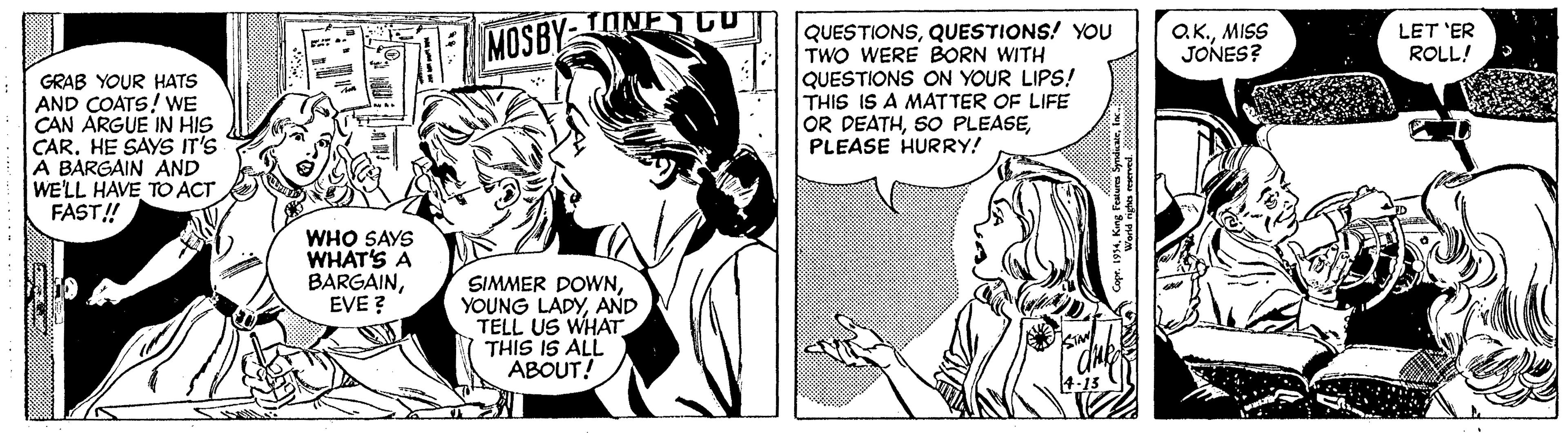 Black-and-white OCR: TONETG O.K.MISS JONES? QUESTIONSQUESTIONS! YOU TWO WERE BORN WITH QUESTIONS ON YOUR LIPS! THIS IS A MATTER OF LIFE OR DEATHPLEASE HURRY! MOSBY LET 'ER ROLL! GRAB YOUR HATS AND COATS! WE CAN ARGUE IN HIS CAR. HE SAYS IT'S A BARGAIN AND WE'LL HAVE TO ACT FAST! WHO SAYS WHAT'S A BARGAINEVE ? SIMMER DOWNAND TELL US WHAT THIS IS ALL ABOUT! TONETG O.K.MISS JONES? QUESTIONSQUESTIONS! YOU TWO WERE BORN WITH QUESTIONS ON YOUR LIPS! THIS IS A MATTER OF LIFE OR DEATHSO PLEASEPLEASE HURRY! MOSBY LET 'ER ROLL! GRAB YOUR HATS AND COATS! WE CAN ARGUE IN HIS CAR. HE SAYS IT'S A BARGAIN AND WE'LL HAVE TO ACT FAST! WHO SAYS WHAT'S A BARGAINEVE ? SIMMER DOWNYOUNG LADYAND TELL US WHAT THIS IS ALL ABOUT!