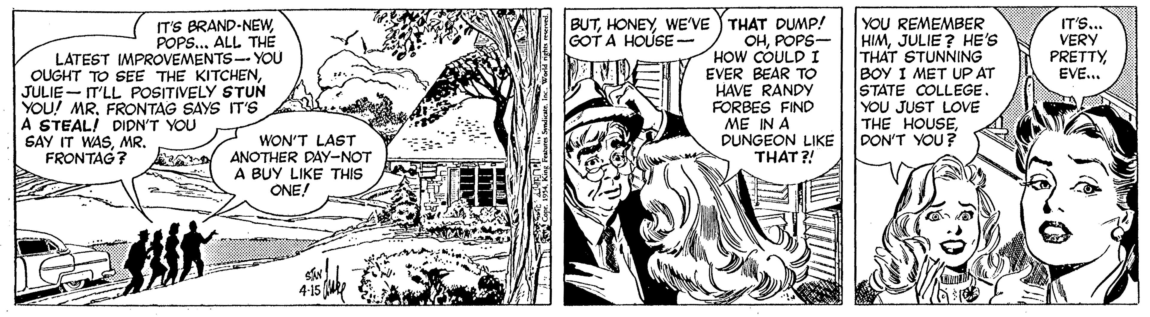 Comic book OCR: YOU REMEMBER HIMJULIE ? HE'S THAT STUNNING BOY I MET UP AT STATE COLLEGE. YOU JUST LOVE THE HOUSEDON'T YOU? IT'S BRAND-NEWPOPS... ALL TH? BUTWE'VE THAT DUMP! OHPOPS- HOW COULDI EVER BEAR TO HAVE RANDY FORBES FIND ME IN A DUNGEON LIKE THAT ?! IT'S... VERY PRETTYEVE... GOT A HOUSE- LATEST IMPROVEMENTS-- YOU OUGHT TO SEE THE KITCHENJULIE - IT'LL POSITIVELY STUN YOU! MRFRONTAG SAYS IT'S A STEAL! DIDN'T YOU SAY IT WASMR. FRONTAG? WON'T LAST ANOTHER DAY-NOT A BUY LIKE THIS ONE! L e. 1994. King Feeres Syndikatein. W. YOU REMEMBER HIMJULIE ? HE'S THAT STUNNING BOY I MET UP AT STATE COLLEGE. YOU JUST LOVE THE HOUSEDON'T YOU? IT'S BRAND-NEWPOPS... ALL TH? BUTWE'VE THAT DUMP! OHPOPS- HOW COULDI EVER BEAR TO HAVE RANDY FORBES FIND ME IN A DUNGEON LIKE THAT ?! IT'S... VERY PRETTYEVE... GOT A HOUSE- LATEST IMPROVEMENTS-- YOU OUGHT TO SEE THE KITCHENJULIE - IT'LL POSITIVELY STUN YOU! MRFRONTAG SAYS IT'S A STEAL! DIDN'T YOU SAY IT WASMR. FRONTAG? WON'T LAST ANOTHER DAY-NOT A BUY LIKE THIS ONE! L e. 1994. King Feeres Syndikatein. W.