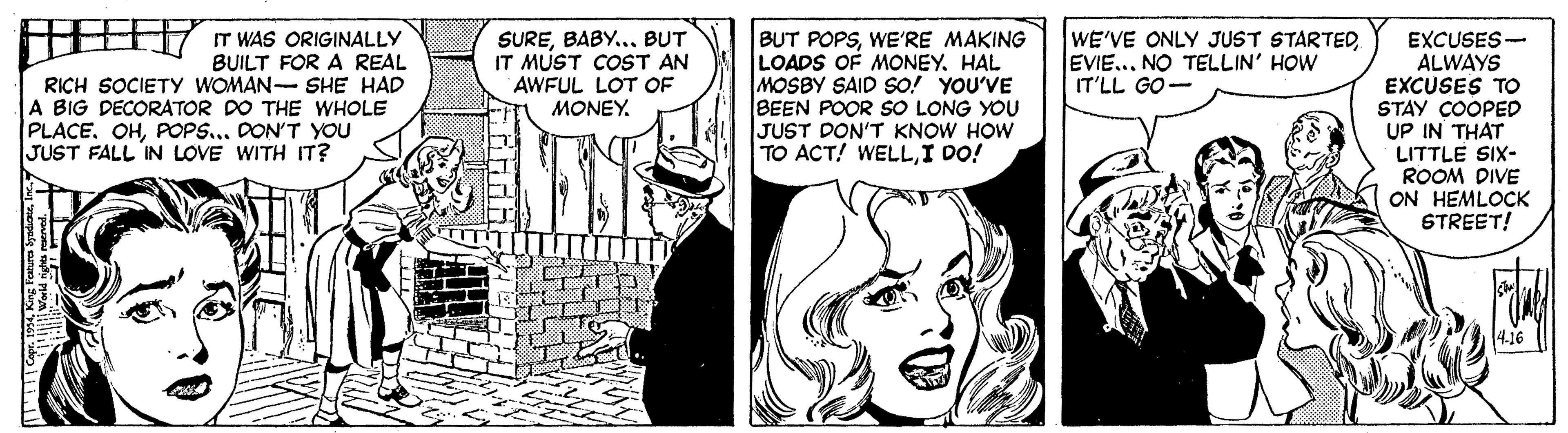 Illustration OCR: IT WAS ORIGINALLY BUILT FOR A REAL RICH SOCIETY WOMAN- SHE HAD A BIG DECORATOR DO THE WHOLE PLACE. OHPOPS... DON'T YOU SUREBABY... BUT IT MUST COST AN AWFUL LOT OF MONEY. BUT POPSWE'RE MAKING LOADS OF MONEY. HAL MOSBY SAID SO! YOU'VE BEEN POOR SO LONG YOU JUST DON'T KNOW HOW TO ACT! WELLI DO! WE'VE ONLY JUST STARTEDEVIE... NO TELLIN' HOW IT'LL GO- EXCUSES- ALWAYS EXCUSES TO STAY COOPED UP IN THAT LITTLE SIX- ROOM DIVE ON HEMLOCK STREET! JUST FALL IN LOVE WITH IT? 4.16 IT WAS ORIGINALLY BUILT FOR A REAL RICH SOCIETY WOMAN- SHE HAD A BIG DECORATOR DO THE WHOLE PLACE. OHPOPS... DON'T YOU SUREBABY... BUT IT MUST COST AN AWFUL LOT OF MONEY. BUT POPSWE'RE MAKING LOADS OF MONEY. HAL MOSBY SAID SO! YOU'VE BEEN POOR SO LONG YOU JUST DON'T KNOW HOW TO ACT! WELLI DO! WE'VE ONLY JUST STARTEDEVIE... NO TELLIN' HOW IT'LL GO- EXCUSES- ALWAYS EXCUSES TO STAY COOPED UP IN THAT LITTLE SIX- ROOM DIVE ON HEMLOCK STREET! JUST FALL IN LOVE WITH IT? 4.16