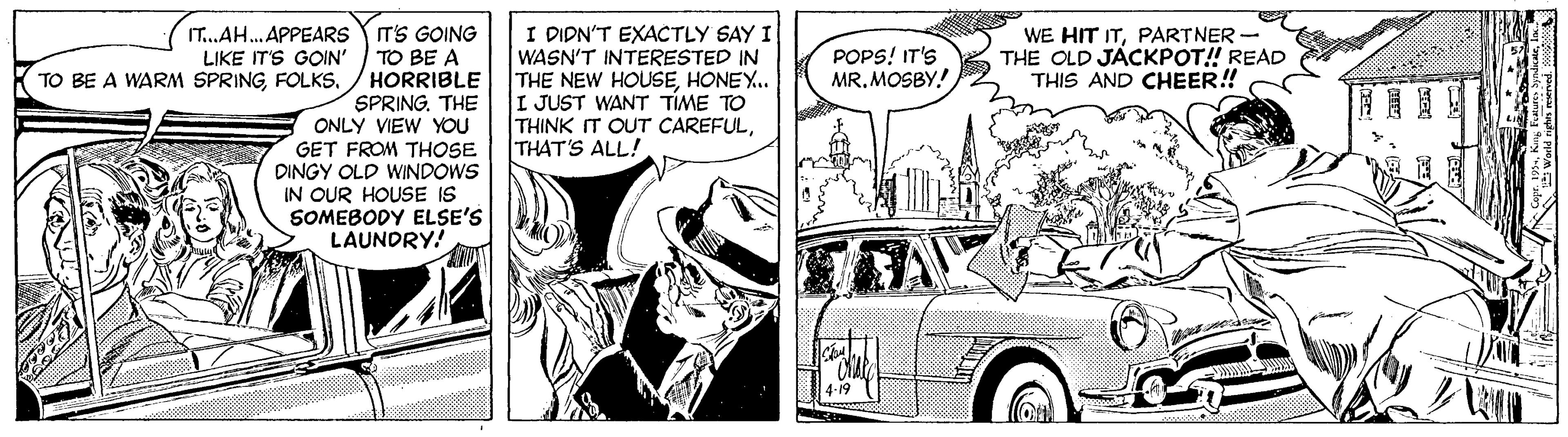 Font OCR: IT.AH. APPEARS YT'S GOING TO BE A HORRIBLE SPRING. THE ONLY VIEW YOU GET FROM THOSE DINGY OLD WINDOWS IN OUR HOUSE IS SOMEBODY ELSE'S LAUNDRY! I DIDN'T EXACTLY SAY I WASN'T INTERESTED IN THE NEW HOUSEHONEY.. I JUST WANT TÍME TO THINK IT OUT CAREFULTHAT'S ALL! LIKE IT'S GOIN' TO BE A WARM SPRINGFOLKS. POPS! IT'S MR. MOSBY! WE HIT ITPARTNER - THE OLD JÁCKPOT! READ THIS AND CHEER! 4-19 IT.AH. APPEARS YT'S GOING TO BE A HORRIBLE SPRING. THE ONLY VIEW YOU GET FROM THOSE DINGY OLD WINDOWS IN OUR HOUSE IS SOMEBODY ELSE'S LAUNDRY! I DIDN'T EXACTLY SAY I WASN'T INTERESTED IN THE NEW HOUSEHONEY.. I JUST WANT TÍME TO THINK IT OUT CAREFULTHAT'S ALL! LIKE IT'S GOIN' TO BE A WARM SPRINGFOLKS. POPS! IT'S MR. MOSBY! WE HIT ITPARTNER - THE OLD JÁCKPOT! READ THIS AND CHEER! 4-19