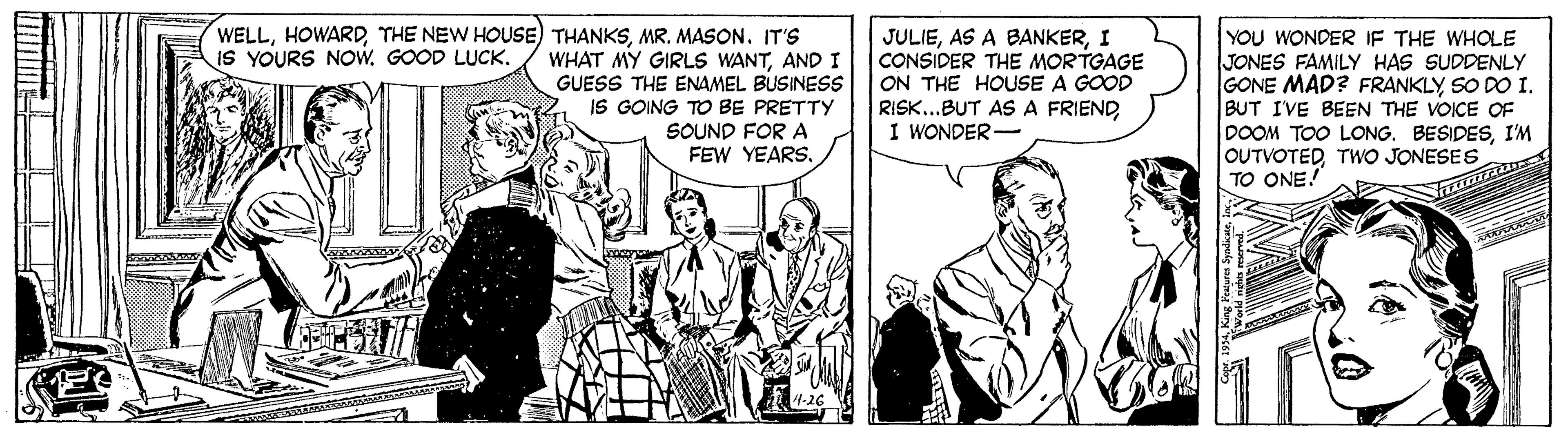 Parallel OCR: WELLMR. MASON. IT'S WHAT MY GIRLS WANTAND I GUESS THE ENAMEL BUSINESS IS GOING TO BE PRETTY JULIEI CONSIDER THE MORTGAGE ON THE HOUSE RISK..BUT AS A FRIENDI WONDER- YOU WONDER IF THE WHOLE JONES FAMILY HAS SUDDENLY GONE MAD? FRANKLY SO DO I. BUT IVE BEEN THE VOICE OF DOOM TOO LONG. BESIDESI'M OUTVOTEDTWO JONESES TO ONE. IS YOURS NOw. GOOD LUCK. GOOD SOUND FOR A FEW YEARSUmn WELLTHE NEW HOUSE) THANKSMR. MASON. IT'S WHAT MY GIRLS WANTAND I GUESS THE ENAMEL BUSINESS IS GOING TO BE PRETTY JULIEAS A BANKERI CONSIDER THE MORTGAGE ON THE HOUSE RISK..BUT AS A FRIENDI WONDER- YOU WONDER IF THE WHOLE JONES FAMILY HAS SUDDENLY GONE MAD? FRANKLY SO DO I. BUT IVE BEEN THE VOICE OF DOOM TOO LONG. BESIDESI'M OUTVOTEDTWO JONESES TO ONE. IS YOURS NOw. GOOD LUCK. GOOD SOUND FOR A FEW YEARS