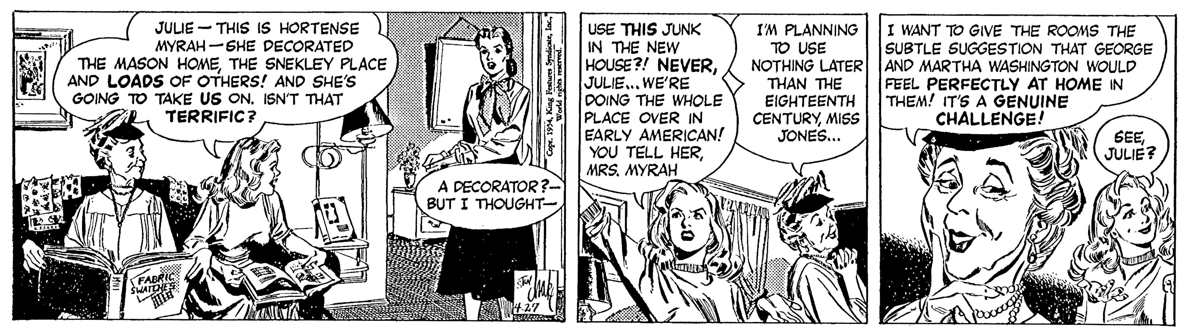 Parallel OCR: JULIE - THIS IS HORTENSE USE THIS JUNK THE NEW HOUSE?! NEVERWE'RE DOING THE WHOLE PLACE OVER IN EARLY AMERICAN! YOU TELL HERMYRAH I WANT TO GIVE THE ROOMS THE SUBTLE SUGGESTION THAT GEORGE AND MARTHA WASHINGTON WWOULD FEEL PERFECTLY AT HOME IN THEM! IT'S A GENUINE CHALLENGE! I'M PLANNING TO USE NOTHING LATER MYRAH-SHE DECORATED THE MASON HOMETHE SNEKLEY PLACE AND LOADS OF OTHERS! AND SHE'S GOING TO TAKE US ON. ISN'T THAT TERRIFIC? THAN THE EIGHTEENTH CENTURYMISss JONES... SEEJULIE? A DECORATOR ?- BUT I THOUGHT- FABRIC JULIE - THIS IS HORTENSE USE THIS JUNK THE NEW HOUSE?! NEVERWE'RE DOING THE WHOLE PLACE OVER IN EARLY AMERICAN! YOU TELL HERMYRAH I WANT TO GIVE THE ROOMS THE SUBTLE SUGGESTION THAT GEORGE AND MARTHA WASHINGTON WWOULD FEEL PERFECTLY AT HOME IN THEM! IT'S A GENUINE CHALLENGE! I'M PLANNING TO USE NOTHING LATER MYRAH-SHE DECORATED THE MASON HOMETHE SNEKLEY PLACE AND LOADS OF OTHERS! AND SHE'S GOING TO TAKE US ON. ISN'T THAT TERRIFIC? THAN THE EIGHTEENTH CENTURYMISss JONES... SEEJULIE? A DECORATOR ?- BUT I THOUGHT- FABRIC