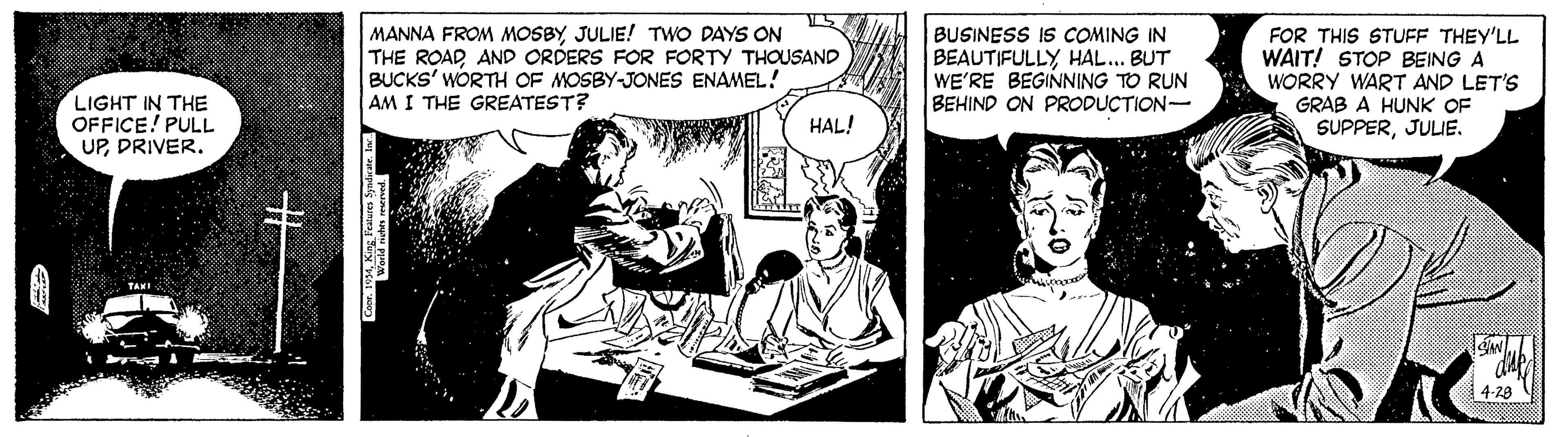Interaction OCR: MANNA FROM MOSBYJULIE! TWO DAYS ON THE ROADAND ORDERS FOR FORTY THOUSAND BUCKS' WORTH OF MOSBY-JONES ENAMEL! AM I THE GREATEST? BUSINESS IS COMING IN BEAUTIFULLY HAL... BUT WE'RE BEGINNING TO RUN BEHIND ON PRODUCTION- FOR THIS STUFF THEY'LL WAIT! STOP BEING A WORRY WART AND LET'S GRAB A HUNK OF LIGHT IN THE OFFICE! PULL UPDRIVER. HAL! SUPPERJULIE. TAKI 4-28 MANNA FROM MOSBYJULIE! TWO DAYS ON THE ROADAND ORDERS FOR FORTY THOUSAND BUCKS' WORTH OF MOSBY-JONES ENAMEL! AM I THE GREATEST? BUSINESS IS COMING IN BEAUTIFULLY HAL... BUT WE'RE BEGINNING TO RUN BEHIND ON PRODUCTION- FOR THIS STUFF THEY'LL WAIT! STOP BEING A WORRY WART AND LET'S GRAB A HUNK OF LIGHT IN THE OFFICE! PULL UPDRIVER. HAL! SUPPERJULIE. TAKI 4-28