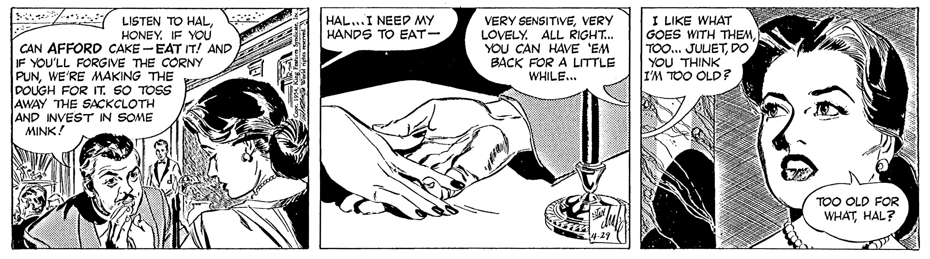 Art OCR: w * LISTEN TO HALI LIKE WHAT GOES WITH THEMDO YOU THINK I'M TOO OLD? HAL...I NEED MY HANDS TO EAT- VERY SENSITIVEVERY LOVELY. ALL RIGHT... YOU CAN HAVE 'EM BACK FOR A LITTLE WHILE... HONEY. IF YOU CAN AFFORD CAKE -EAT IT! AND IF YOU'LL FORGIVE THE CCORNY PUNWE'RE MAKING THE DOUGH FOR T. SO TOSS AWAY THE SACKCLOTH AND INVEST IN SOME MINK! TOO OLD FOR WHATHAL? w * LISTEN TO HALI LIKE WHAT GOES WITH THEMTOO... JUUETDO YOU THINK I'M TOO OLD? HAL...I NEED MY HANDS TO EAT- VERY SENSITIVEVERY LOVELY. ALL RIGHT... YOU CAN HAVE 'EM BACK FOR A LITTLE WHILE... HONEY. IF YOU CAN AFFORD CAKE -EAT IT! AND IF YOU'LL FORGIVE THE CCORNY PUNWE'RE MAKING THE DOUGH FOR T. SO TOSS AWAY THE SACKCLOTH AND INVEST IN SOME MINK! TOO OLD FOR WHAT
