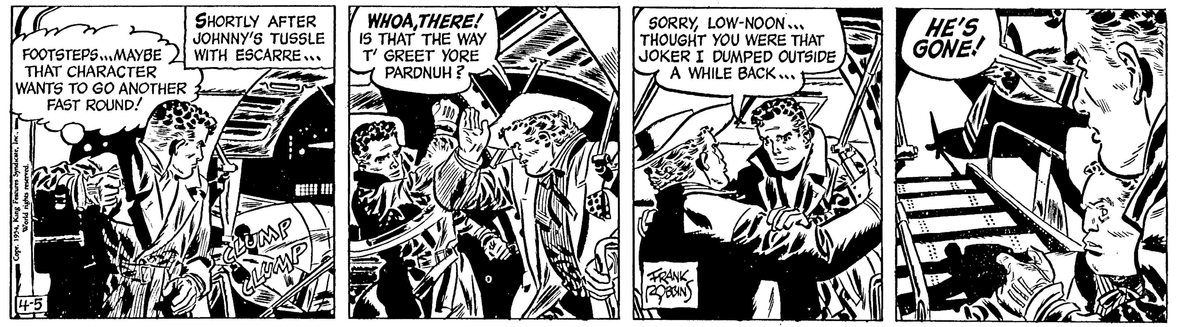 Monochrome OCR: For FOOTSTEPS...MAYBE THAT CHARACTER WANTS TO GO ANOTHER FAST ROUND! Copr. 1954World rights reserved. 14-5 SHORTLY AFTER JOHNNY'S TUSSLE WITH ESCARRE... ECLUMP CLUMP WHOATHERE! IS THAT THE WAY T' GREET YORE PARDNUH? SORRYLOW-NOON... THOUGHT YOU WERE THAT JOKER I DUMPED OUTSIDE A WHILE BACK... FRANK ROBBINS HE'S GONE! For FOOTSTEPS ... MAYBE THAT CHARACTER WANTS TO GO ANOTHER FAST ROUND ! Copr . 1954King Features SyndicateWorld rights reserved . 14-5 SHORTLY AFTER JOHNNY'S TUSSLE WITH ESCARRE ... ECLUMP CLUMP WHOATHERE ! IS THAT THE WAY T ' GREET YORE PARDNUH ? SORRYLOW - NOON ... THOUGHT YOU WERE THAT JOKER I DUMPED OUTSIDE A WHILE BACK ... FRANK ROBBINS HE'S GONE !