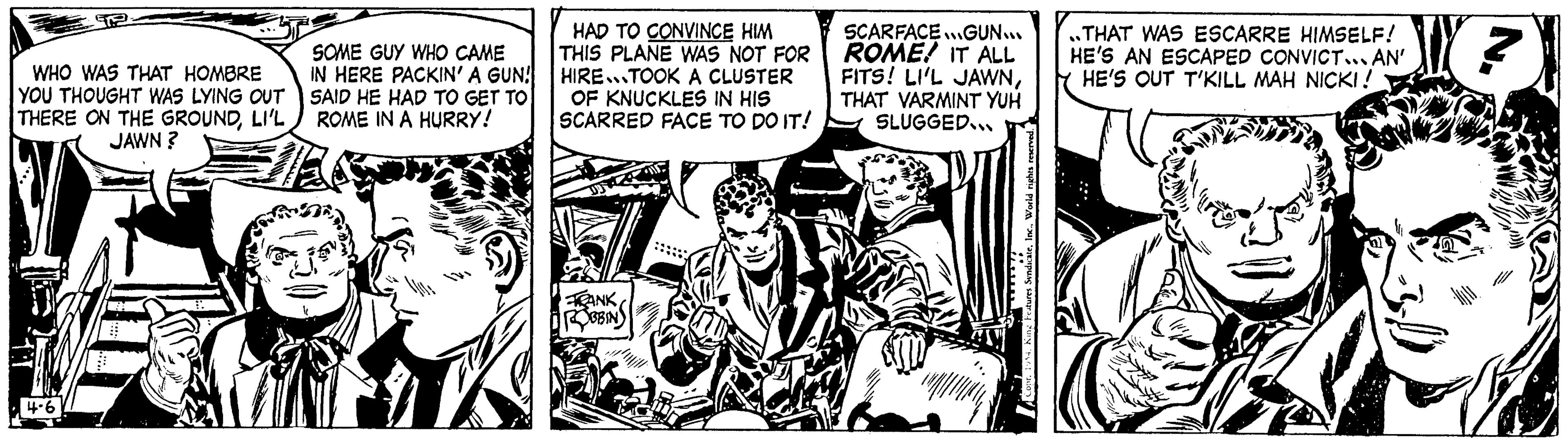 Monochrome OCR: WHO WAS THAT HOMBRE YOU THOUGHT WAS LYING OUT THERE ON THE GROUNDLI'L JAWN ? 4-6 SOME GUY WHO CAME IN HERE PACKIN' A GUN! SAID HE HAD TO GET TO ROME IN A HURRY! HAD TO CONVINCE HIM THIS PLANE WAS NOT FOR HIRE TOOK A CLUSTER OF KNUCKLES IN HIS SCARRED FACE TO DO IT! ANK ROBBIN www SCARFACE...GUN... ROME! IT ALL FITS! LI'L JAWNTHAT VARMINT YUH SLUGGED... World rights THAT WAS ESCARRE HIMSELF! HE'S AN ESCAPED CONVICT... AN' HE'S OUT T'KILL MAH NICKI! WHO WAS THAT HOMBRE YOU THOUGHT WAS LYING OUT THERE ON THE GROUNDLI'L JAWN ? 4-6 SOME GUY WHO CAME IN HERE PACKIN ' A GUN ! SAID HE HAD TO GET TO ROME IN A HURRY ! HAD TO CONVINCE HIM THIS PLANE WAS NOT FOR HIRE TOOK A CLUSTER OF KNUCKLES IN HIS SCARRED FACE TO DO IT ! ANK ROBBIN www SCARFACE ... GUN ... ROME ! IT ALL FITS ! LI'L JAWNTHAT VARMINT YUH SLUGGED ... World rights THAT WAS ESCARRE HIMSELF ! HE'S AN ESCAPED CONVICT ... AN ' HE'S OUT T'KILL MAH NICKI !