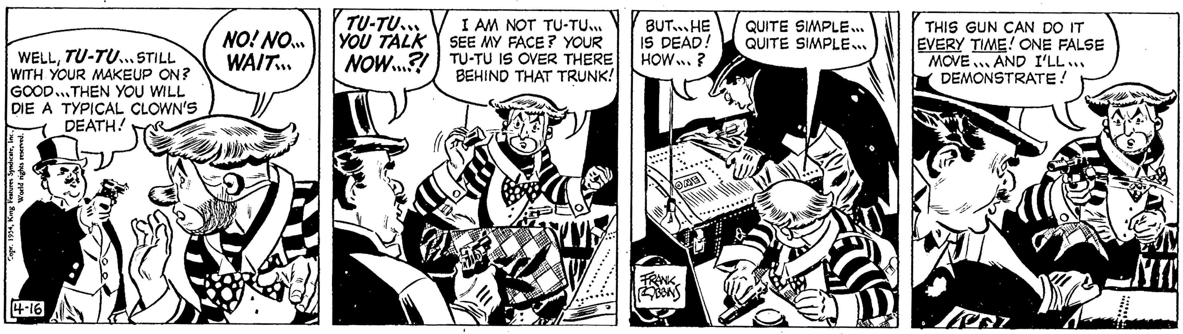 Comic book OCR: WELLTU-TU... STILL WITH YOUR MAKEUP ON? GOOD...THEN YOU WILL DIE A TYPICAL CLOWN'S DEATH! Copr. 1954Inc. World rights reserved. 4-16 NO! NO... WAIT.. TOMAS 9 TU-TU... YOU TALK NOW...?! I AM NOT TU-TU... SEE MY FACE? YOUR TU-TU IS OVER THERE BEHIND THAT TRUNK! KA 10 JUVE …......... BUT HE IS DEAD! HOW... ? OME FRANK BBINS QUITE SIMPLE... QUITE SIMPLE... THIS GUN CAN DO IT EVERY TIME! ONE FALSE MOVE AND I'LL... DEMONSTRATE! WELLTU - TU ... STILL WITH YOUR MAKEUP ON ? GOOD ... THEN YOU WILL DIE A TYPICAL CLOWN'S DEATH ! Copr . 1954King Features SyndicateInc. World rights reserved . 4-16 NO ! NO ... WAIT .. TOMAS 9 TU - TU ... YOU TALK NOW ... ? ! I AM NOT TU - TU ... SEE MY FACE ? YOUR TU - TU IS OVER THERE BEHIND THAT TRUNK ! KA 10 JUVE … ......... BUT HE IS DEAD ! HOW ... ? OME FRANK BBINS QUITE SIMPLE ... QUITE SIMPLE ... THIS GUN CAN DO IT EVERY TIME ! ONE FALSE MOVE AND I'LL ... DEMONSTRATE !