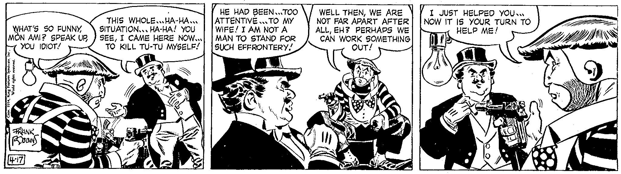 Conversation OCR: WHAT'S SO FUNNYin World rights reserved. Copr. 1954Kin FRANK ROBBINS 4.17 0 THIS WHOLE... HA-HA SITUATION... HA-HA! YOU SEEI CAME HERE NOW... TO KILL TU-TU MYSELF! HE HAD BEEN...TOO ATTENTIVE ... TO MY WIFE! I AM NOT A MAN TO STAND FOR SUCH EFFRONTERY! WELL THENWE ARE NOT FAR APART AFTER ALLEH? PERHAPS WE CAN WORK SOMETHING OUT! KUEL I JUST HELPED YOU.. NOW IT IS YOUR TURN TO HELP ME! O WHAT'S SO FUNNYMON AMI ? SPEAK UPYOU IDIOT !King Features Syndicatein World rights reserved . Copr . 1954Kin FRANK ROBBINS 4.17 0 THIS WHOLE ... HA - HA SITUATION ... HA - HA ! YOU SEEI CAME HERE NOW ... TO KILL TU - TU MYSELF ! HE HAD BEEN ... TOO ATTENTIVE ... TO MY WIFE ! I AM NOT A MAN TO STAND FOR SUCH EFFRONTERY ! WELL THENWE ARE NOT FAR APART AFTER ALLEH ? PERHAPS WE CAN WORK SOMETHING OUT ! KUEL I JUST HELPED YOU .. NOW IT IS YOUR TURN TO HELP ME ! O