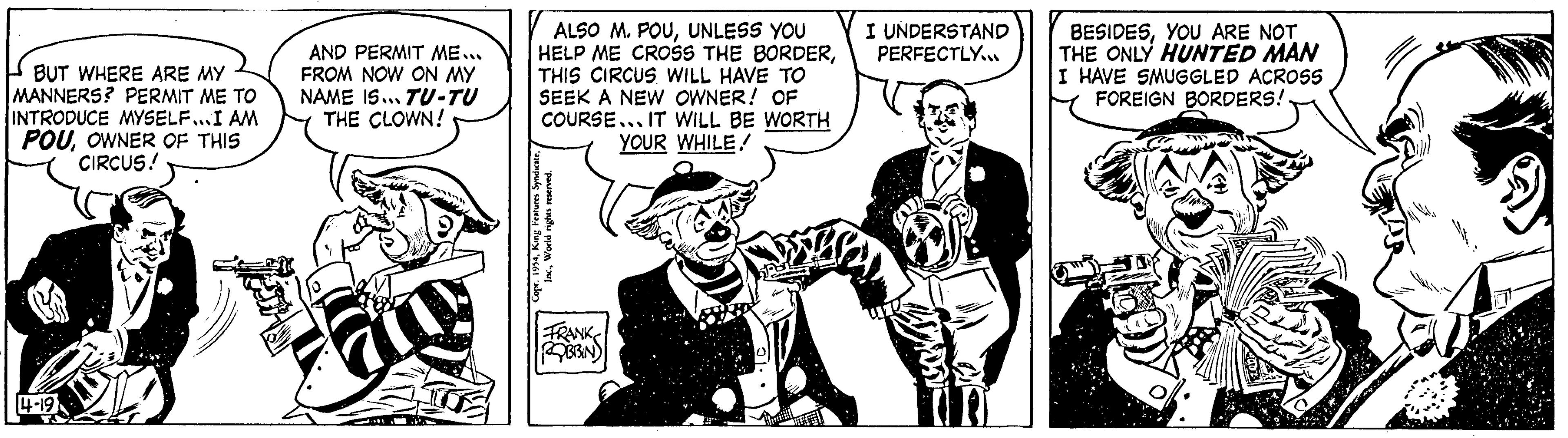 Illustration OCR: BUT WHERE ARE MY MANNERS? PERMIT ME TO INTRODUCE MYSELF...I AM POUOWNER OF THIS CIRCUS! 14-19 AND PERMIT ME... FROM NOW ON MY NAME IS... TU-TU THE CLOWN! any ALSO M. POUUNLESS YOU HELP ME CROSS THE BORDERTHIS CIRCUS WILL HAVE TO SEEK A NEW OWNER! OF COURSE... IT WILL BE WORTH YOUR WHILE! Copr. 1954World rights reserved. FRANK ROBBIN I UNDERSTAND PERFECTLY... BESIDESYOU ARE NOT THE ONLY HUNTED MAN I HAVE SMUGGLED ACROSS FOREIGN BORDERS! B Li BUT WHERE ARE MY MANNERS ? PERMIT ME TO INTRODUCE MYSELF ... I AM POUOWNER OF THIS CIRCUS ! 14-19 AND PERMIT ME ... FROM NOW ON MY NAME IS ... TU - TU THE CLOWN ! any ALSO M. POUUNLESS YOU HELP ME CROSS THE BORDERTHIS CIRCUS WILL HAVE TO SEEK A NEW OWNER ! OF COURSE ... IT WILL BE WORTH YOUR WHILE ! Copr . 1954King Features SyndicateWorld rights reserved . FRANK ROBBIN I UNDERSTAND PERFECTLY ... BESIDESYOU ARE NOT THE ONLY HUNTED MAN I HAVE SMUGGLED ACROSS FOREIGN BORDERS ! B Li