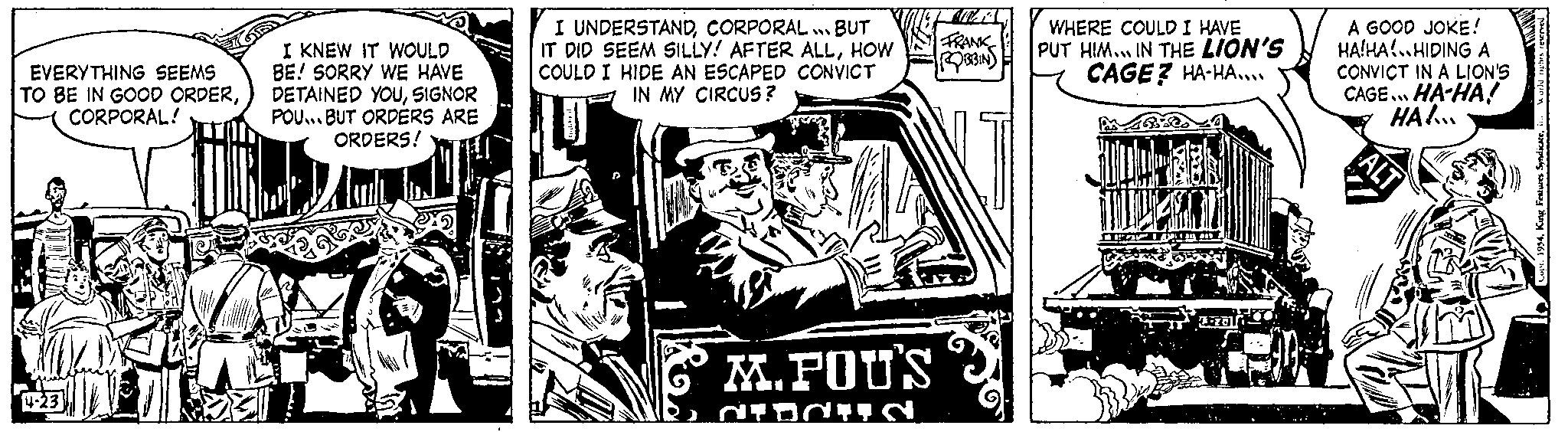 Drawing OCR: EVERYTHING SEEMS TO BE IN GOOD ORDERCORPORAL! 4-23 I KNEW IT WOULD BE! SORRY WE HAVE DETAINED YOUSIGNOR POU... BUT ORDERS ARE ORDERS! I UNDERSTANDCORPORAL...! BUT IT DID SEEM SILLY! AFTER ALLHOW COULD I HIDE AN ESCAPED CONVICT IN MY CIRCUS? M.POUS DIDUN FRANK ROBBINS WHERE COULD I HAVE PUT HIM... IN THE LION'S CAGE? HA-HA.... TEA 7-201 A GOOD JOKE! HA!HAHIDING A CONVICT IN A LION'S CAGE... HA-HA! HA!... ALT Syndicatein World r EVERYTHING SEEMS TO BE IN GOOD ORDERCORPORAL ! 4-23 I KNEW IT WOULD BE ! SORRY WE HAVE DETAINED YOUSIGNOR POU ... BUT ORDERS ARE ORDERS ! I UNDERSTANDCORPORAL ... ! BUT IT DID SEEM SILLY ! AFTER ALLHOW COULD I HIDE AN ESCAPED CONVICT IN MY CIRCUS ? M.POUS DIDUN FRANK ROBBINS WHERE COULD I HAVE PUT HIM ... IN THE LION'S CAGE ? HA - HA .... TEA 7-201 A GOOD JOKE ! HA ! HAHIDING A CONVICT IN A LION'S CAGE ... HA - HA ! HA ! ... ALT Syndicatein World r