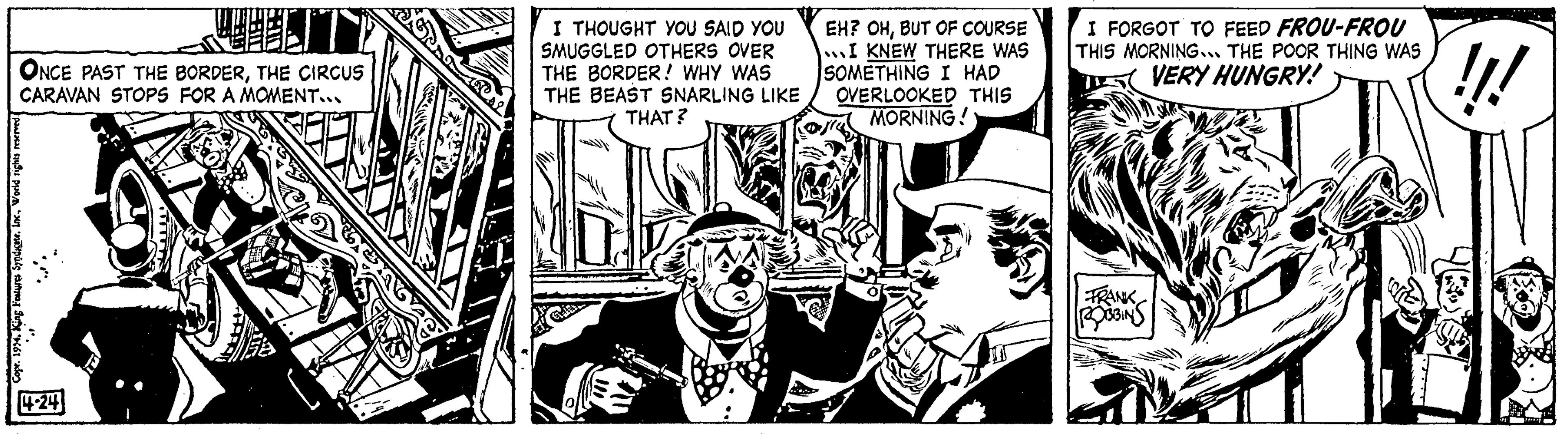 Comic book OCR: ONCE PAST THE BORDERTHE CIRCUS CARAVAN STOPS FOR A MOMENT... World rights reserved Syndicate. 1 4-24 I THOUGHT YOU SAID YOU SMUGGLED OTHERS OVER THE BORDER! WHY WAS THE BEAST SNARLING LIKE THAT? EH? OHBUT OF COURSE I KNEW THERE WAS SOMETHING I HAD OVERLOOKED THIS MORNING! I FORGOT TO FEED FROU-FROU THIS MORNING... THE POOR THING WAS VERY HUNGRY! FRANK ROBBINS !!! Dando ONCE PAST THE BORDERTHE CIRCUS CARAVAN STOPS FOR A MOMENT ... World rights reserved Syndicate . 1 4-24 I THOUGHT YOU SAID YOU SMUGGLED OTHERS OVER THE BORDER ! WHY WAS THE BEAST SNARLING LIKE THAT ? EH ? OHBUT OF COURSE I KNEW THERE WAS SOMETHING I HAD OVERLOOKED THIS MORNING ! I FORGOT TO FEED FROU - FROU THIS MORNING ... THE POOR THING WAS VERY HUNGRY ! FRANK ROBBINS !!! Dando