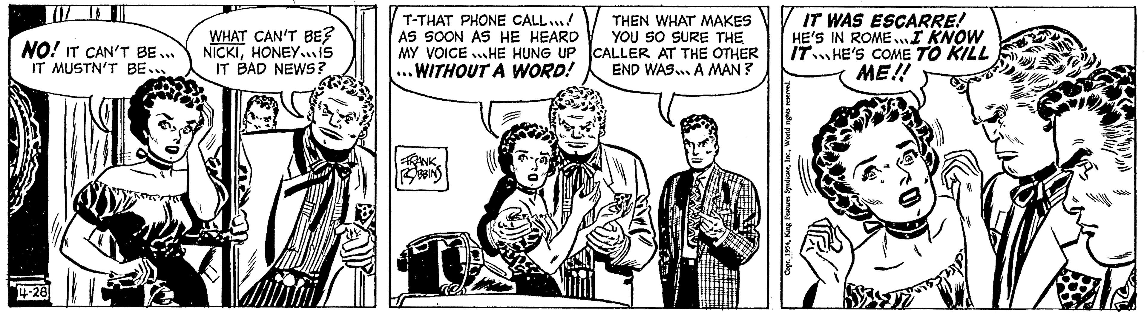 Illustration OCR: NO! IT CAN'T BE... IT MUSTN'T BE... 4-28 WHAT CAN'T BE? NICKIHONEY...IS IT BAD NEWS? T-THAT PHONE CALL...! AS SOON AS HE HEARD MY VOICEHE HUNG UP ..WITHOUT A WORD! FRANK BBINS THEN WHAT MAKES YOU SO SURE THE CALLER AT THE OTHER END WAS... A MAN? IT WAS ESCARRE! HE'S IN ROME... I KNOW IT HE'S COME TO KILL ME!! Po NO ! IT CAN'T BE ... IT MUSTN'T BE ... 4-28 WHAT CAN'T BE ? NICKIHONEY ... IS IT BAD NEWS ? T - THAT PHONE CALL ... ! AS SOON AS HE HEARD MY VOICEHE HUNG UP ..WITHOUT A WORD ! FRANK BBINS THEN WHAT MAKES YOU SO SURE THE CALLER AT THE OTHER END WAS ... A MAN ? IT WAS ESCARRE ! HE'S IN ROME ... I KNOW IT HE'S COME TO KILL ME !! Po