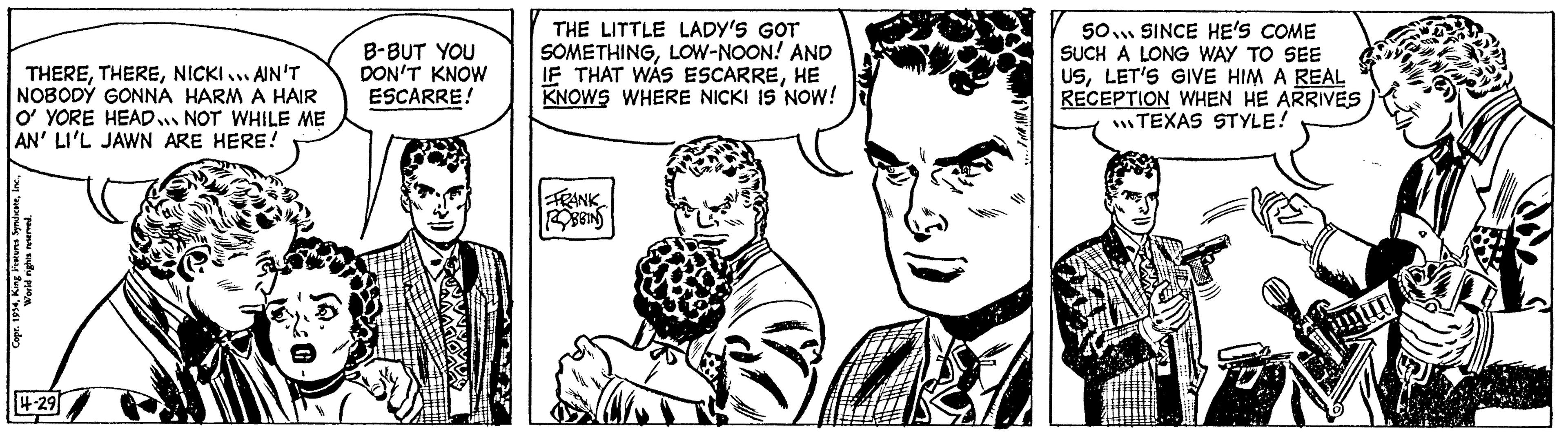 Organism OCR: THERENICKI... AIN'T NOBODY GONNA HARM A HAIR O' YORE HEAD NOT WHILE ME AN' LI'L JAWN ARE HERE! Copr. 1954World rights reserved. 4-29 B-BUT YOU DON'T KNOW ESCARRE! THE LITTLE LADY'S GOT SOMETHINGLOW-NOON! AND IF THAT WAS ESCARREHE KNOWS WHERE NICKI IS NOW! FRANK ROBBINS 50 SINCE HE'S COME SUCH A LONG WAY TO SEE USLET'S GIVE HIM A REAL RECEPTION WHEN HE ARRIVES TEXAS STYLE! THERENICKI ... AIN'T NOBODY GONNA HARM A HAIR O ' YORE HEAD NOT WHILE ME AN ' LI'L JAWN ARE HERE ! Copr . 1954King features SyndicateWorld rights reserved . 4-29 B - BUT YOU DON'T KNOW ESCARRE ! THE LITTLE LADY'S GOT SOMETHINGLOW - NOON ! AND IF THAT WAS ESCARREHE KNOWS WHERE NICKI IS NOW ! FRANK ROBBINS 50 SINCE HE'S COME SUCH A LONG WAY TO SEE USLET'S GIVE HIM A REAL RECEPTION WHEN HE ARRIVES TEXAS STYLE !
