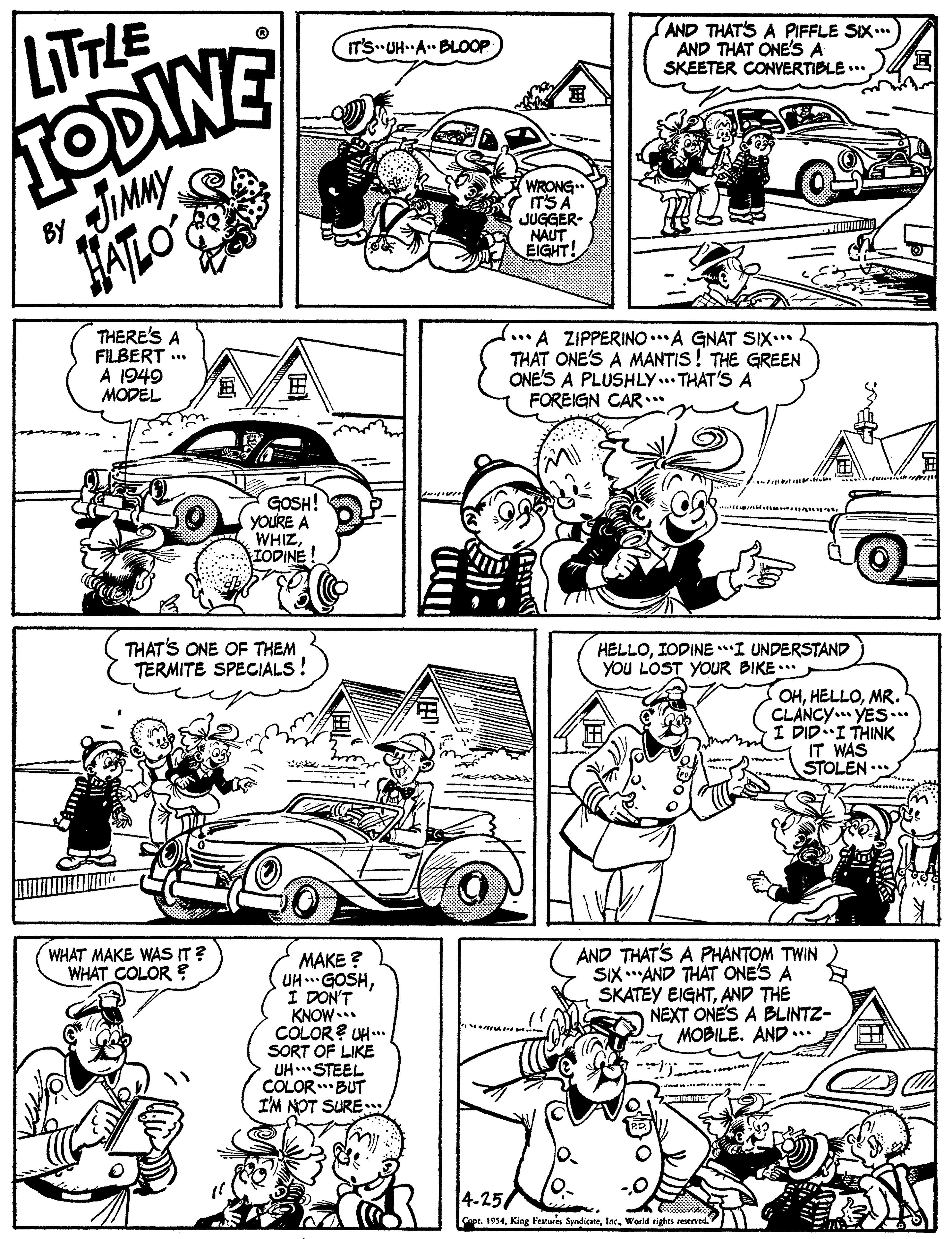 Jaw OCR: TODINE JUMMY LITTLE AND THAT'S A PIFFLE SIX..* AND THAT ONE'S A SKEETER CONYERTIBLE... IT'S UH A. BLOOP WRONG IT'S A JUGGER- NAUT EIGHT! BY ATLO THERE'S A FILBERT .. A 1949 MODEL A ZIPPERINO..A GNAT SIX... THAT ONE'S A MANTIS ! THE GREEN ONE'S A PLUSHLY.. THAT'S A FOREIGN CAR. GOSH! YOURE A WHIZIODINE! THAT'S ONE OF THEM TERMITE SPEGIALS! HELLOIODINE I UNDERSTAND YOU LOST YOUR BIKE ... OHMR. CLANCY. YES... NK?? 1.-???? t IT WAS STOLEN .. WHAT MAKE WAS IT? WHAT COLOR ? MAKE ? UH.GOSHI DON'T KNOW* COLOR? UH. SORT OF LIKE UH STEEL COLOR..BUT I'M NOT SURE AND THAT'S A PHANTOM TWIN SIX."AND THAT ONE'S A SKATEY EIGHTAND THE NEXT ONE'S A BLINTZ- A MOBILE. AND.. 4-25/ Copr. 1954World rights reserved TODINE JUMMY LITTLE AND THAT'S A PIFFLE SIX..* AND THAT ONE'S A SKEETER CONYERTIBLE... IT'S UH A. BLOOP WRONG IT'S A JUGGER- NAUT EIGHT! BY ATLO THERE'S A FILBERT .. A 1949 MODEL A ZIPPERINO..A GNAT SIX... THAT ONE'S A MANTIS ! THE GREEN ONE'S A PLUSHLY.. THAT'S A FOREIGN CAR. GOSH! YOURE A WHIZIODINE! THAT'S ONE OF THEM TERMITE SPEGIALS! HELLOIODINE I UNDERSTAND YOU LOST YOUR BIKE ... OHMR. CLANCY. YES... NK?? 1.-???? t IT WAS STOLEN .. WHAT MAKE WAS IT? WHAT COLOR ? MAKE ? UH.GOSHI DON'T KNOW* COLOR? UH. SORT OF LIKE UH STEEL COLOR..BUT I'M NOT SURE AND THAT'S A PHANTOM TWIN SIX."AND THAT ONE'S A SKATEY EIGHTAND THE NEXT ONE'S A BLINTZ- A MOBILE. AND.. 4-25/ Copr. 1954King Features SyndicateWorld rights reserved