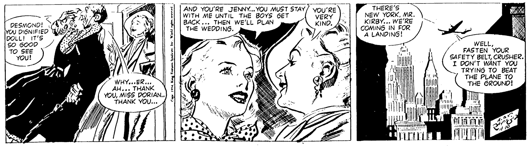 Art OCR: |AND YOU'RE JENNY... YOU MUST STAY/ YOU'RE WITH ME UNTIL THE BOYS GET BACK... THEN WE'LL PLAN THE WEDDING. THERE'S NEW YORKMR. KIRBY... WE'RE COMING IN FOR A LANDING! VERY KIND. DESMOND! YOU DIGNIFIED DOLL! IT'S SO GOOD TO SEE YOU! WELLFASTEN YOUR SAFETY BELTCRUSHER. I DON'T WANT YOU TRYING TO BEAT THE PLANE TO THE GROUND! WHY...ER. AH... THANK YOUMISS DORIAN.. THANK YOU... |AND YOU'RE JENNY... YOU MUST STAY/ YOU'RE WITH ME UNTIL THE BOYS GET BACK... THEN WE'LL PLAN THE WEDDING. THERE'S NEW YORKMR. KIRBY... WE'RE COMING IN FOR A LANDING! VERY KIND. DESMOND! YOU DIGNIFIED DOLL! IT'S SO GOOD TO SEE YOU! WELLFASTEN YOUR SAFETY BELTCRUSHER. I DON'T WANT YOU TRYING TO BEAT THE PLANE TO THE GROUND! WHY...ER. AH... THANK YOUMISS DORIAN.. THANK YOU...