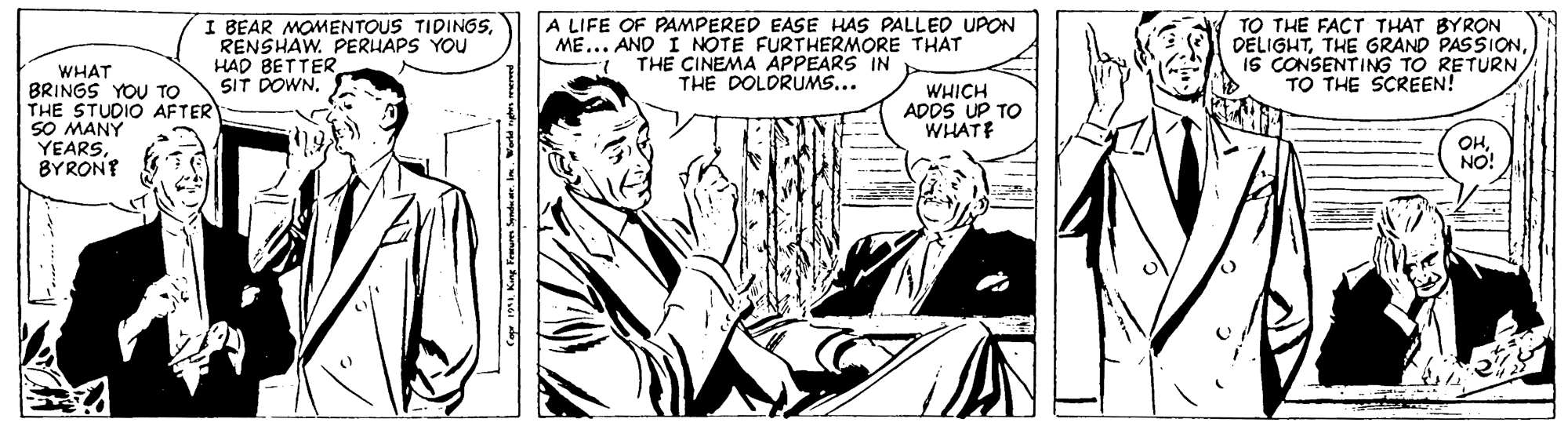 Comic book OCR: I BEAR MOMENTOUS TIDINGSRENSHAW. PERUAPS YOU HAD BETTER SIT DOWN. A LIFE OF PAMPERED EASE HAS PALLED UPON ME... AND I NOTE FURTHERMORE THAT THE CINEMA APPEARS IN THE DOLORUMS... TO THE FACT THAT BYRON DELIGHTIS CONSENTING TO RETURN TO THE SCREEN! WHAT BRINGS YOU TO THE STUDIO AFTER SO MANY YEARSBYRON? WHICH ADDS UP TO WHATE OHNO! I BEAR MOMENTOUS TIDINGSRENSHAW. PERUAPS YOU HAD BETTER SIT DOWN. A LIFE OF PAMPERED EASE HAS PALLED UPON ME... AND I NOTE FURTHERMORE THAT THE CINEMA APPEARS IN THE DOLORUMS... TO THE FACT THAT BYRON DELIGHTTHE GRAND PASSIONIS CONSENTING TO RETURN TO THE SCREEN! WHAT BRINGS YOU TO THE STUDIO AFTER SO MANY YEARSBYRON? WHICH ADDS UP TO WHATE OH