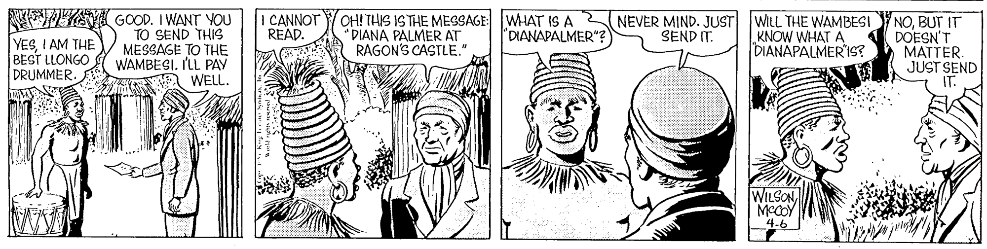 Font OCR: GOOD. I WANT YOU TO SEND THIS MESSAGE TO THE WAMBESI. I'LL PAY WELL. I CANNOT READ. OH! THIS ISTHE MESSAGE: WHAT IS A " DIANA PALMER AT RAGON'S CASTLE." WILL THE WAMBESI KNOW WHAT A DIANAPALMER'IS? NOBUT IT DOESN'T MATTER. JUST SEND "DIANAPALMER"? NEVER MIND. JUST SEND IT. YESI AM THE BEST LLONGO DRUMMER. WILSON MCCOY 4-6 GOOD. I WANT YOU TO SEND THIS MESSAGE TO THE WAMBESI. I'LL PAY WELL. I CANNOT READ. OH! THIS ISTHE MESSAGE: WHAT IS A " DIANA PALMER AT RAGON'S CASTLE." WILL THE WAMBESI KNOW WHAT A DIANAPALMER'IS? NOBUT IT DOESN'T MATTER. JUST SEND "DIANAPALMER"? NEVER MIND. JUST SEND IT. YESI AM THE BEST LLONGO DRUMMER. WILSON MCCOY 4-6