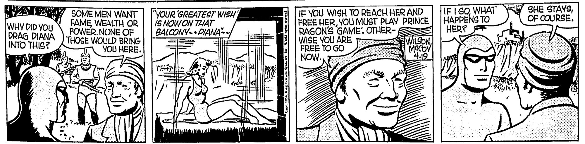 Parallel OCR: IF I GOWHAT HAPPENS TO HER? SHE STAYSOF COURSE. WHY DID YOU DRAG DIANA INTO THIS? SOME MEN WANT FAMEWEALTH OR POWER. NONE OF THOSE WOULD BRING YOU HERE. "YOUR 'GREATEST WISH IS NOWON THAT BALCONY DIANA IF YOU WISH TO REACH HER AND FREE HERYOU MUST PLAY PRINCE RAGON'S GAME. OTHER- WISE YOU ARE FREE TO GO NOW. WILSONIF I GOWHAT HAPPENS TO HER? SHE STAYSOF COURSE. WHY DID YOU DRAG DIANA INTO THIS? SOME MEN WANT FAMEWEALTH OR POWER. NONE OF THOSE WOULD BRING YOU HERE. "YOUR 'GREATEST WISH IS NOWON THAT BALCONY DIANA IF YOU WISH TO REACH HER AND FREE HERYOU MUST PLAY PRINCE RAGON'S GAME. OTHER- WISE YOU ARE FREE TO GO NOW. WILSON