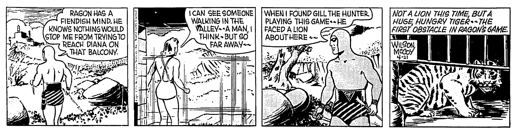 Font OCR: RAGON HAS A FIENDISH MIND. HE KNOWS NOTHING WOULD STOP ME FROM TRYING TO REACH DIANA ON THAT BALCONY. I CAN SEE SOMEONE WALKING IN THE VALLEY--A MANI THINK BUT SO FAR AWAY WHEN I FOUND GILL THE HUNTER) PLAYING THIS GAME-HE FACED A LION ABOUT HERE - NOT A LION THIS TIMEBUT A HUGEHUNGRY TIGER THE FIRST OBSTACLE IN RAGON'S GAME. WILSON4-11 RAGON HAS A FIENDISH MIND. HE KNOWS NOTHING WOULD STOP ME FROM TRYING TO REACH DIANA ON THAT BALCONY. I CAN SEE SOMEONE WALKING IN THE VALLEY--A MANI THINK BUT SO FAR AWAY WHEN I FOUND GILL THE HUNTER) PLAYING THIS GAME-HE FACED A LION ABOUT HERE - NOT A LION THIS TIMEBUT A HUGEHUNGRY TIGER THE FIRST OBSTACLE IN RAGON'S GAME. WILSON