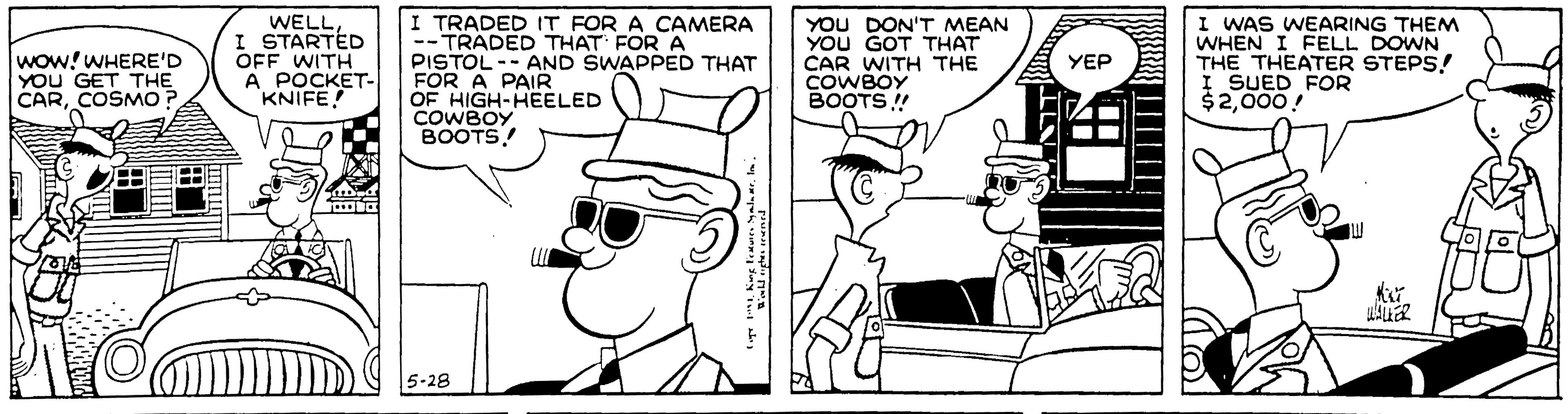 Conversation OCR: WELL I STARTED OFF WITH A POCKET- KNIFE! I TRADED IT FOR A CAMERA -- TRADED THAT FOR A PISTOL-- AND SWAPPED THAT FOR A PAIR OF HIGH-HEELED COWBOY BOOTS! YOU DON'T MEAN YOU GOT THAT CAR WITH THE COWBOY BOOTS ! I WAS WEARING THEM WHEN I FELL DOWN THE THEATER STEPS! I SUED FOR $2000! WOW! WHERE'D YOU GET THE CARCOSMO ? YEP 5-28 WELL I STARTED OFF WITH A POCKET- KNIFE! I TRADED IT FOR A CAMERA -- TRADED THAT FOR A PISTOL-- AND SWAPPED THAT FOR A PAIR OF HIGH-HEELED COWBOY BOOTS! YOU DON'T MEAN YOU GOT THAT CAR WITH THE COWBOY BOOTS ! I WAS WEARING THEM WHEN I FELL DOWN THE THEATER STEPS! I SUED FOR $2000! WOW! WHERE'D YOU GET THE CARCOSMO ? YEP 5-28