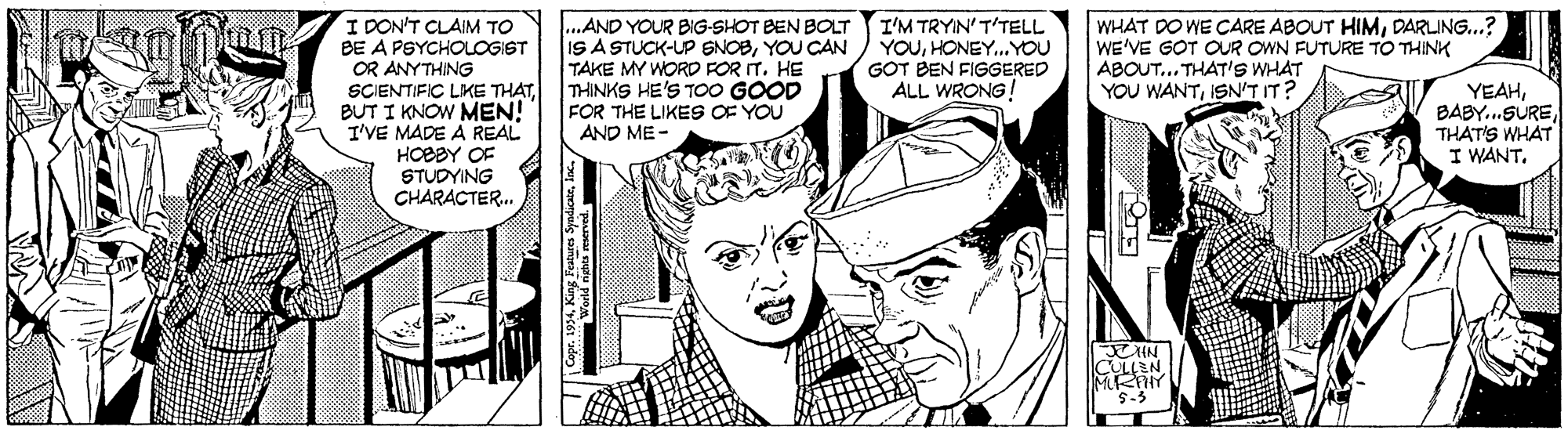 Jaw OCR: 100 I DON'T CLAIM TO BE A PSYCHOLOGIST OR ANYTHING SCIENTIFIC LIKE THATBUT I KNOW MEN! I'VE MADE A REAL HOEBY OF STUDYING CHARACTER. ...AND YOUR BIG-SHOT BEN BOLT IS A STUCK-UP SNOBYOU CAN TAKE MY WORD FOR IT. HE THINKS HE'S T00 GOOD FOR THE LIKES OF YOU AND ME- I'M TRYIN'T'TELL YOUHONEY..YOU GOT BEN FIGGERED ALL WRONG! WHAT DO WE CARE ABOUT HIMDARLING..? WE'VE GOT OUR OWN FUTURE TO THINK ABOUT... THAT'S WHAT YOU WANTISN'T IT? YEAHTHAT'S WHAT I WANTS-3 100 I DON'T CLAIM TO BE A PSYCHOLOGIST OR ANYTHING SCIENTIFIC LIKE THATBUT I KNOW MEN! I'VE MADE A REAL HOEBY OF STUDYING CHARACTER. ...AND YOUR BIG-SHOT BEN BOLT IS A STUCK-UP SNOBYOU CAN TAKE MY WORD FOR IT. HE THINKS HE'S T00 GOOD FOR THE LIKES OF YOU AND ME- I'M TRYIN'T'TELL YOUHONEY..YOU GOT BEN FIGGERED ALL WRONG! WHAT DO WE CARE ABOUT HIMDARLING..? WE'VE GOT OUR OWN FUTURE TO THINK ABOUT... THAT'S WHAT YOU WANTISN'T IT? YEAHTHAT'S WHAT I WANT