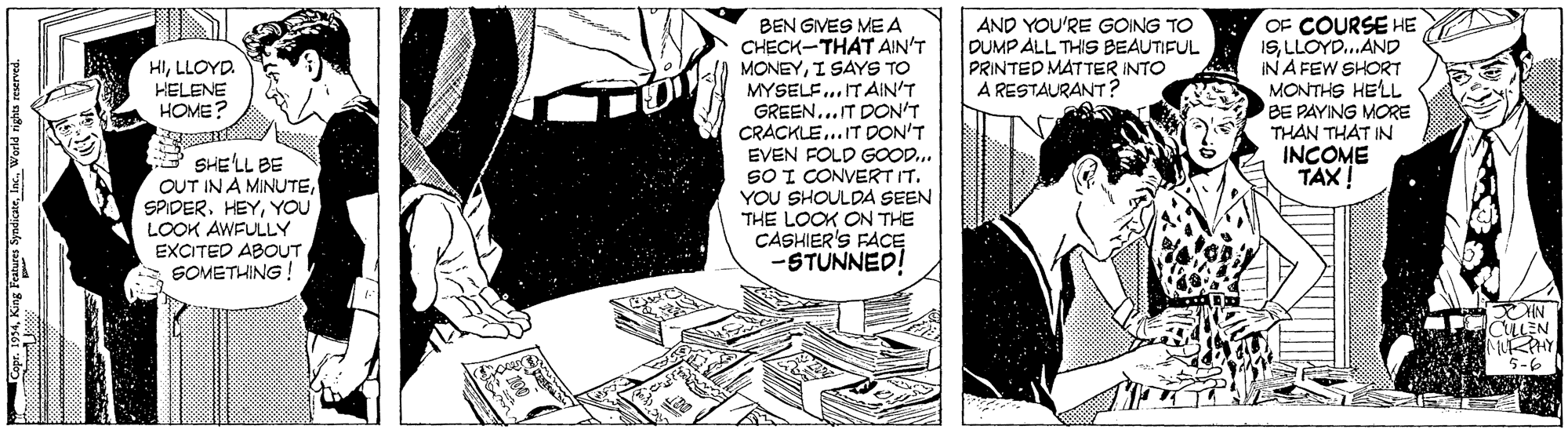 Comic book OCR: OF COURSE HE ISLLOYD.AND IN A FEW SHORT MONTHS HELL BE PAYING MORE THAN THAT IN INCOME TAX! AND YOU'RE GOING TO DUMP ALL THIS BEAUTIFUL PRINTED MATTER INTO A RESTAURANT? BEN GIVES MEA CHECK-THAT AIN'T MONEYI SAYS TO MYSELF..ITAIN'T GREEN... IT DON'T CRACKLE...IT DON'T EVEN FOLD GOOD... SO I CONVERT IT. YOU SHOULDA SEEN THE LOOK ON THE CASHIER'S FACE STUNNED! HILLOYD. HELENE HOME? SHE'LL BE OUT IN A MINUTEYOu LOOK AWFULLY EXCITED ABOUT SOMETHING 5-6 OF COURSE HE ISLLOYD.AND IN A FEW SHORT MONTHS HELL BE PAYING MORE THAN THAT IN INCOME TAX! AND YOU'RE GOING TO DUMP ALL THIS BEAUTIFUL PRINTED MATTER INTO A RESTAURANT? BEN GIVES MEA CHECK-THAT AIN'T MONEYI SAYS TO MYSELF..ITAIN'T GREEN... IT DON'T CRACKLE...IT DON'T EVEN FOLD GOOD... SO I CONVERT IT. YOU SHOULDA SEEN THE LOOK ON THE CASHIER'S FACE STUNNED! HILLOYD. HELENE HOME? SHE'LL BE OUT IN A MINUTEYOu LOOK AWFULLY EXCITED ABOUT SOMETHING 5-6