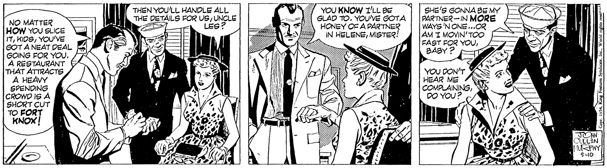 Comic book OCR: YOU KNOW I'LL BE GLAD TO. YOUVE GOTA HONEY OF A PARTNER IN HELENEMISTER! SHE'S GONNABE MY PARTNER-IN MORE WAYS 'N ONE...OR AM I MOVIN'TOO FAST FOR YOUBABY ? THEN YOU'LL HANDLE ALL THE DETAILS FOR USUNCLE LÉS? NO MATTER HOW YOU SLICE ITYOU'VE GOT A NEAT DEAL GOING FOR YOU. A RESTAURANT THAT ATTRACTS A HEAVY SPENDING CROWD IS A SHORT CUT TO FORT KNOX! YOU DON'T HEAR ME COMPLAININGDO YOU? CLLLEN PHY 5-10 . King Features 5 YOU KNOW I'LL BE GLAD TO. YOUVE GOTA HONEY OF A PARTNER IN HELENEMISTER! SHE'S GONNABE MY PARTNER-IN MORE WAYS 'N ONE...OR AM I MOVIN'TOO FAST FOR YOUBABY ? THEN YOU'LL HANDLE ALL THE DETAILS FOR USUNCLE LÉS? NO MATTER HOW YOU SLICE ITYOU'VE GOT A NEAT DEAL GOING FOR YOU. A RESTAURANT THAT ATTRACTS A HEAVY SPENDING CROWD IS A SHORT CUT TO FORT KNOX! YOU DON'T HEAR ME COMPLAININGDO YOU? CLLLEN PHY 5-10 . King Features 5