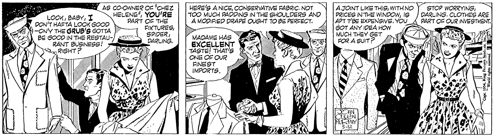 Publication OCR: AS CO-OWNER OE 'CHEZ HELENE"YOU'RE PART OF THE FIXTURESDARLING. AJOINT LIKE THISWITH NO PRICES IN THE WINDOWIS APT T'BE EXPENSIVE. YOU GOT ANY IDEA HOW MUCH THEY GET FOR A SUIT? HERE'S A NICECONSERVATIVE FABRIC. NOT TOO MUCH PADDING IN THE SHOULDERS AND A MODIFIED DRAPE OUGHT TO BE PERFECT. STOP WORRYINGDARLING. CLOTHES ARE PART OF OUR INVESTMENT. LOOKI DON'T HAFTA LOOK GOOD -ON'Y THE GRUB'S GOTTA BE GOOD IN THE RESTAU- RANT BUSINESS! RIGHT? MADAME HAS EXCELLENT TASTE! THAT's ONE OF OUR FINEST IMPORTS. AS CO-OWNER OE 'CHEZ HELENE"YOU'RE PART OF THE FIXTURESDARLING. AJOINT LIKE THISWITH NO PRICES IN THE WINDOWIS APT T'BE EXPENSIVE. YOU GOT ANY IDEA HOW MUCH THEY GET FOR A SUIT? HERE'S A NICECONSERVATIVE FABRIC. NOT TOO MUCH PADDING IN THE SHOULDERS AND A MODIFIED DRAPE OUGHT TO BE PERFECT. STOP WORRYINGDARLING. CLOTHES ARE PART OF OUR INVESTMENT. LOOKI DON'T HAFTA LOOK GOOD -ON'Y THE GRUB'S GOTTA BE GOOD IN THE RESTAU- RANT BUSINESS! RIGHT? MADAME HAS EXCELLENT TASTE! THAT's ONE OF OUR FINEST IMPORTS.