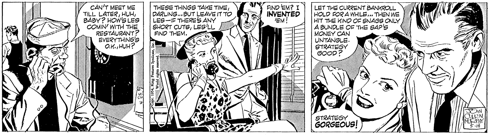 Line OCR: FIND 'EM? I INVENTED EM! CAN'T MEET ME TILL LATERBABY? HOW'S LES COMIN' WITH THE RESTAURANT? EVERYTHING'S O.K. HUH? THESE THINGS TAKE TIMEDARLING.. BUT LEAVE IT TO LES-IF THERES ANY SHORT CUTELES'LL FIND THEM. LET THE CURRENT BANKROLL HOLD FOR A WHILE.. THEN WE HIT THE KIND OF SNAGS ONLY A BUNDLE OF THE SAP'S MONEY CAN UNTANGLE. STRATEGY GOOD? N LLEN STRATEGY GORGEOUS! -14 FIND 'EM? I INVENTED EM! CAN'T MEET ME TILL LATERBABY? HOW'S LES COMIN' WITH THE RESTAURANT? EVERYTHING'S O.K. HUH? THESE THINGS TAKE TIMEDARLING.. BUT LEAVE IT TO LES-IF THERES ANY SHORT CUTELES'LL FIND THEM. LET THE CURRENT BANKROLL HOLD FOR A WHILE.. THEN WE HIT THE KIND OF SNAGS ONLY A BUNDLE OF THE SAP'S MONEY CAN UNTANGLE. STRATEGY GOOD? N LLEN STRATEGY GORGEOUS! -14