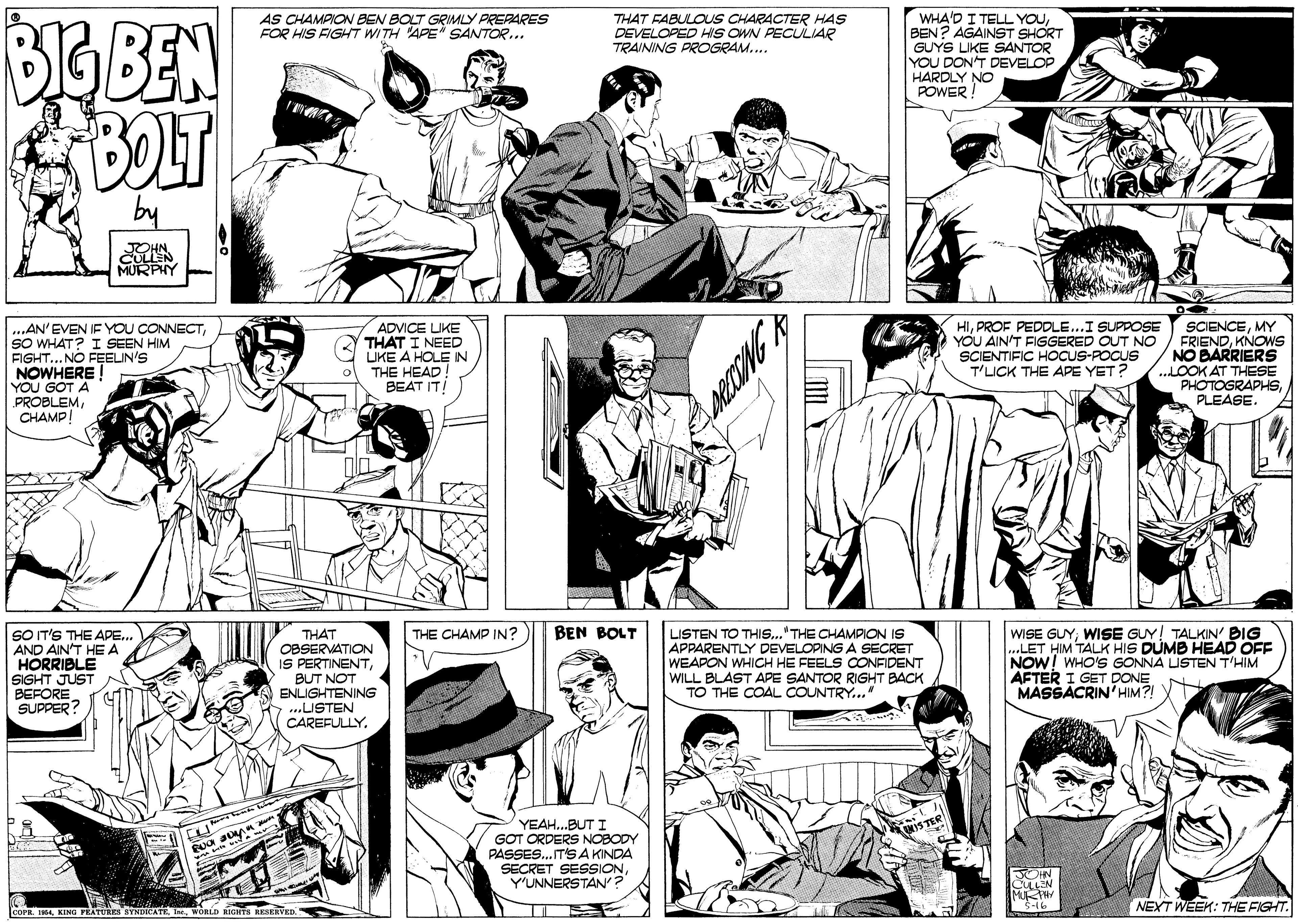 Organism OCR: BIGBEN BOLT WHA'D I TELL YOUBEN? AGAINST SHORT GUYS LIKE SANTOR YOU DON'T DEVELOP HARDLY NO POWER ! AS CHAMPION BEN BOLT GRIMLY PREPARES FOR HIS FIGHT WITH APE" SANTOR... THAT FABULOUS CHARACTER HAS DEVELOPED HIS OWN PECULIAR TRAINING PROGRAM.. by CULLEN MURPHY ...AN'EVEN IF YOU CONNECTSO WHAT? I SEEN HIM FIGHT...NO FEEIN'S NOWHERE! YOU GOT A PROBLEMCHAMP! ADVICE LIKE THAT I NEED LIKE A HOLE IN THE HEAD BEAT IT HIPROF PEDDLE...I SUPPOSE YOU AINT FISGERED OUT NO SCIENTIFIC HOCUS-POCUS T'LICK THE APE YET? SCIENCEMY FRIENDKNOWS NO BARRIERS ..LOOK AT THESE PHOTOGRAPHSPLEASE. WISE GUYWISE GUY! TALKIN BIG .LET HIM TALK HIS DUMB HEAD OFF NOW! WHO'S GONNA LISTEN T'HIM AFTER I GET DONE MASSACRIN'HIM?! BEN BOLT SO IT'S THE APE.. AND AIN'T HEA HORRIBLE SIGHT JUST N BEFORE SUPPER? LISTEN TO THI..."THE CHAMPION IS APPARENTLY DEVELOPING A SECRET WEAPON WHICH HE FEELS CONFIDENT WILL BLAST APE SANTOR RIGHT BACK TO THE COAL COUNTRY." THE CHAMP IN? THAT oBSERVATION IS PERTINENTBUT NOT ENLIGHTENING ...LISTEN CAREFULLYYEAH..BUT I GOT ORDERS NOBODY PASSES.. IT'S A KINDA SECRET SESSIONYUNNERSTAN? 3-16 NEXT WEEK: THE FIGHT. |coPR. 14w ICHTA RKHVED. BIGBEN BOLT WHA'D I TELL YOUBEN? AGAINST SHORT GUYS LIKE SANTOR YOU DON'T DEVELOP HARDLY NO POWER ! AS CHAMPION BEN BOLT GRIMLY PREPARES FOR HIS FIGHT WITH APE" SANTOR... THAT FABULOUS CHARACTER HAS DEVELOPED HIS OWN PECULIAR TRAINING PROGRAM.. by CULLEN MURPHY ...AN'EVEN IF YOU CONNECTSO WHAT? I SEEN HIM FIGHT...NO FEEIN'S NOWHERE! YOU GOT A PROBLEMCHAMP! ADVICE LIKE THAT I NEED LIKE A HOLE IN THE HEAD BEAT IT HIPROF PEDDLE...I SUPPOSE YOU AINT FISGERED OUT NO SCIENTIFIC HOCUS-POCUS T'LICK THE APE YET? SCIENCEMY FRIENDKNOWS NO BARRIERS ..LOOK AT THESE PHOTOGRAPHSPLEASE. WISE GUYWISE GUY! TALKIN BIG .LET HIM TALK HIS DUMB HEAD OFF NOW! WHO'S GONNA LISTEN T'HIM AFTER I GET DONE MASSACRIN'HIM?! BEN BOLT SO IT'S THE APE.. AND AIN'T HEA HORRIBLE SIGHT JUST N BEFORE SUPPER? LISTEN TO THI..."THE CHAMPION IS APPARENTLY DEVELOPING A SECRET WEAPON WHICH HE FEELS CONFIDENT WILL BLAST APE SANTOR RIGHT BACK TO THE COAL COUNTRY." THE CHAMP IN? THAT oBSERVATION IS PERTINENTBUT NOT ENLIGHTENING ...LISTEN CAREFULLYYEAH..BUT I GOT ORDERS NOBODY PASSES.. IT'S A KINDA SECRET SESSIONYUNNERSTAN? 3-16 NEXT WEEK: THE FIGHT. |coPR. 14KING PRATURes SYNDICATEw ICHTA RKHVED.