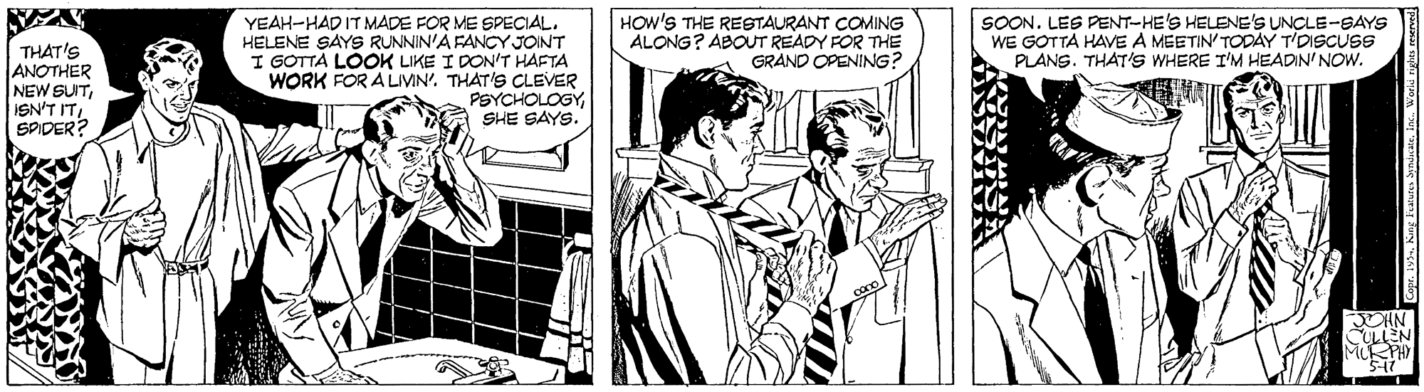Parallel OCR: HOW'S THE RESTAURANT COMING ALONG? ABOUT READY FOR THE GRAND OPENING? SOON. LES PENT-HE'S HELENE'S UNCLE-SAYS WE GOTTA HAVE A MEETIN' TODAY T'DISCUSS PLANS. THAT'S WHERE I'M HEADIN' NOW. THAT'S ANOTHER NEW SUITSADER? YEAH-HAD ITMADE FOR ME SPECIAL. HELENE SAYS RUNNIN'A FANCY JOINT I GOTTA LOOK LIKE I DON'T HAFTA WORK FOR A LIVIN'. THAT'S CLEVER PSYCHOLOGYSHE SAYS. HOW'S THE RESTAURANT COMING ALONG? ABOUT READY FOR THE GRAND OPENING? SOON. LES PENT-HE'S HELENE'S UNCLE-SAYS WE GOTTA HAVE A MEETIN' TODAY T'DISCUSS PLANS. THAT'S WHERE I'M HEADIN' NOW. THAT'S ANOTHER NEW SUITISN'T ITSADER? YEAH-HAD ITMADE FOR ME SPECIAL. HELENE SAYS RUNNIN'A FANCY JOINT I GOTTA LOOK LIKE I DON'T HAFTA WORK FOR A LIVIN'. THAT'S CLEVER PSYCHOLOGYSHE SAYS.