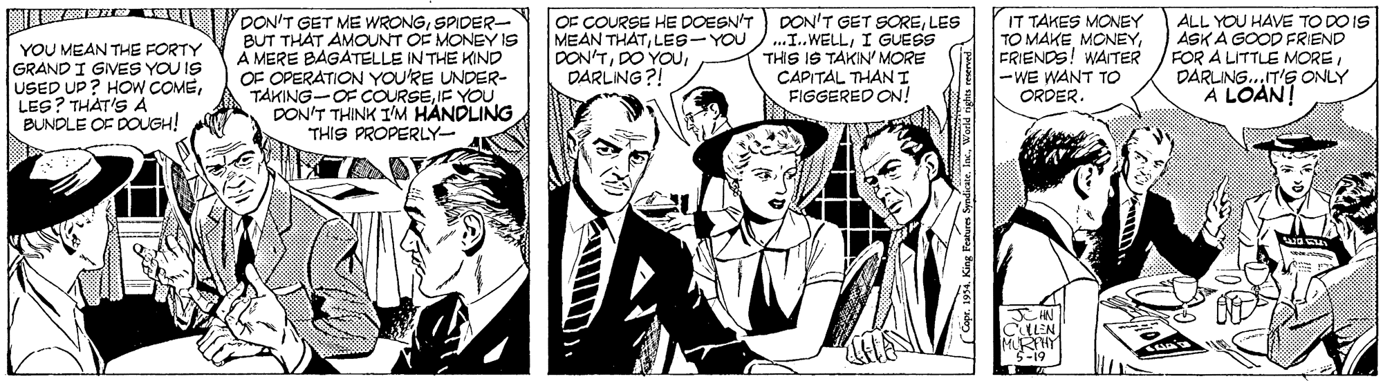 Art OCR: YOU MEAN THE FORTY GRAND I GVES YOU IS USED UP? HOw COMELES? THAT'S A BUNDLE OF DOUGH! DON'T GET ME WRONGSPIDER- BUT THAT AMOUNT OF MONEY IS A MERE BAGATELLE IN THE KIND OF OPERATION YOU'RE UNDER- TAKING-OF COURSEIF YOU DON'T THINK I'M HÄNDLING "THIS PROPERLY- OF COURSE HE DOESN'T MEAN THATLES-YOU DON'TDARLING ?! DON'T GET SORELES ...I..WELLI GUESS THIS IS TAKIN MORE CAPITAL THAN I FIGGERED ON! IT TAKES MONEY TO MAKE MONEYFRIENDS! WAITER -WE WANT TO ORDER. ALL YOU HAVE TO DO IS ASK A GOOD FRIEND FOR A LITTLE MORE DARLING..IT'E ONLY A LOAN! J AN MLEN RTHY 5-19 YOU MEAN THE FORTY GRAND I GVES YOU IS USED UP? HOw COMELES? THAT'S A BUNDLE OF DOUGH! DON'T GET ME WRONGSPIDER- BUT THAT AMOUNT OF MONEY IS A MERE BAGATELLE IN THE KIND OF OPERATION YOU'RE UNDER- TAKING-OF COURSEIF YOU DON'T THINK I'M HÄNDLING "THIS PROPERLY- OF COURSE HE DOESN'T MEAN THATLES-YOU DON'TDO YOUDARLING ?! DON'T GET SORELES ...I..WELLI GUESS THIS IS TAKIN MORE CAPITAL THAN I FIGGERED ON! IT TAKES MONEY TO MAKE MONEYFRIENDS! WAITER -WE WANT TO ORDER. ALL YOU HAVE TO DO IS ASK A GOOD FRIEND FOR A LITTLE MORE DARLING..IT'E ONLY A LOAN! J AN MLEN RTHY 5-19