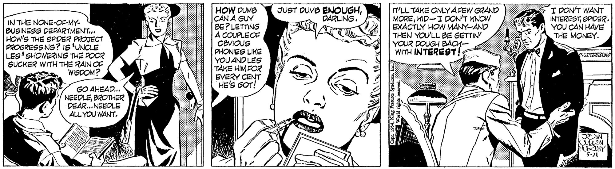 Human OCR: JUST DUMB ENOUGHDARLING. I DON'T WANT INTERESTYOU CAN HAVE THE MONEY. IN THE NONE-OF-MY- BUSINESS DEPARTMENT.. HOW'S THE SPIDER PROJECT PROGRESSING? IS 'UNCLE LES SHOWERING THE POOR SUCKER WITH THE RAIN OF WISDOM? HOW DUMB CAN À GUY BE? LETTING A COUPLEOF OBVIOUS PHONIES LIKE YOU AND LES TAKE HIM FOR EVERY CENT HE'S GOT! T'LL TAKE ONLYA FEW GRAND MOREKID-I DON'T KNOW EXACTLY HOW MANY-AND THEN YOU'LL BE GETTIN' YOUR DOUGH BACK- WITH INTEREST! GO AHEAD... NEEDLEBROTHER DEAR..NEEDLE ALL YOU WANT. 5-24 JUST DUMB ENOUGHDARLING. I DON'T WANT INTERESTYOU CAN HAVE THE MONEY. IN THE NONE-OF-MY- BUSINESS DEPARTMENT.. HOW'S THE SPIDER PROJECT PROGRESSING? IS 'UNCLE LES SHOWERING THE POOR SUCKER WITH THE RAIN OF WISDOM? HOW DUMB CAN À GUY BE? LETTING A COUPLEOF OBVIOUS PHONIES LIKE YOU AND LES TAKE HIM FOR EVERY CENT HE'S GOT! T'LL TAKE ONLYA FEW GRAND MOREKID-I DON'T KNOW EXACTLY HOW MANY-AND THEN YOU'LL BE GETTIN' YOUR DOUGH BACK- WITH INTEREST! GO AHEAD... NEEDLEBROTHER DEAR..NEEDLE ALL YOU WANT. 5-24