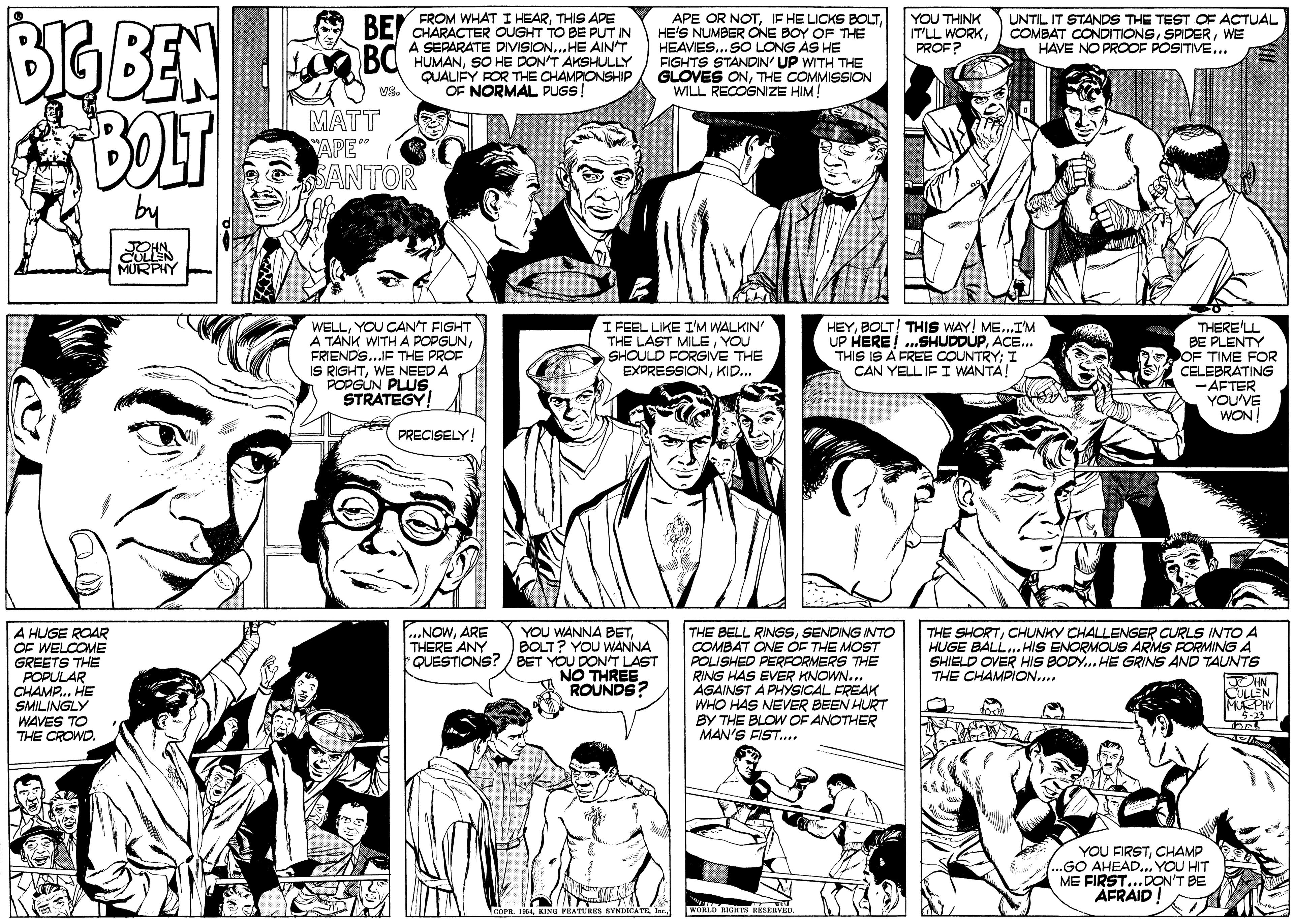 Publication OCR: APE OR NOTHE'S NUMBER ONE BOY OF THE HEAVIES... SO LONG AS HE FIGHTS STANDIN' UP WITH THE GLOVES ONTHE COMMISSION WILL RECOGNIZE HIM! BoBEN BOLT UNTIL IT STANDS THE TEST OF ACTUAL COMBAT CONDITIONSWE HAVE NO PROOF POSITIVE.. A BEL FROM WHAT I HEARTHIS APE YOU THINK IT'LL WORKPROF? CHARACTER OUGHT TO BE PUT IN A SEPARATE DIVISION... HE AINT HUMANSO HE DON'T AKSHULLY QUALIFY FOR THE CHAMPIONSHIP OF NORMAL PUGS! VS. MATT YAPE" SANTOR by JOHN CULLN MURPHY WELLYOU CAN'T FIGHT A TANK WITH A POPGUNFRIENDS...IF THE PROF IS RIGHTWE NEED A POPGUN PLUSSTRATEGY! I FEEL LIKE I'M WALKIN' THE LAST MILEYOU SHOULD FORGIVE THE EXPRESSIONKID.. HEYBOLT! THIS WAY! ME...I'M UP HERE! ...SHUDDUPACE... THIS IS A FREE COUNTRY; I CAN YELL IF I WANTA! THERE'LL BE PLENTY OF TIME FOR CELEBRATING -AFTER YOU'VE WON PRECISELY ...NONARE THERE ANY A HUGE ROAR OF WELCOME GREETS THE POPULAR CHAMP... HE SMILINGLY WAVES TO THE CROWD. YOU WANNA BETBOLT? YOU WANNA QUESTIONS? / BET YOU DON'T LAST NO THREE ROUNDS? THE SHORTCHUNKY CHALLENGER CURLS INTO A HUGE BALL. HIS ENORMOUS ARMS FORMING A SHIELD OVER HIS BODY. HE GRINS AND TAUNTS THE CHAMPION.. THE BELL RINGSSENDING INTO COMBAT ONE ÓF THE MOST POLISHED PERRORMERS THE RING HAS EVER KNOWN.. AGAINST APHYSICAL FREAK WHO HAS NEVER BEEN HURT BY THE BLOW OF ANOTHER MAN'S FIST.. JOHN CULLEN MUEPHY YOU FIRSTCHAMP .GO AHEAD... YOU HIT ME FIRST...DON'T BE AFRAID WOHLD RIGT HÉSERVED 1COPR F4Ine APE OR NOTIF HE LICKS BOLTHE'S NUMBER ONE BOY OF THE HEAVIES... SO LONG AS HE FIGHTS STANDIN' UP WITH THE GLOVES ONTHE COMMISSION WILL RECOGNIZE HIM! BoBEN BOLT UNTIL IT STANDS THE TEST OF ACTUAL COMBAT CONDITIONSWE HAVE NO PROOF POSITIVE.. A BEL FROM WHAT I HEARTHIS APE YOU THINK IT'LL WORKPROF? CHARACTER OUGHT TO BE PUT IN A SEPARATE DIVISION... HE AINT HUMANSO HE DON'T AKSHULLY QUALIFY FOR THE CHAMPIONSHIP OF NORMAL PUGS! VS. MATT YAPE" SANTOR by JOHN CULLN MURPHY WELLYOU CAN'T FIGHT A TANK WITH A POPGUNFRIENDS...IF THE PROF IS RIGHTWE NEED A POPGUN PLUSSTRATEGY! I FEEL LIKE I'M WALKIN' THE LAST MILEYOU SHOULD FORGIVE THE EXPRESSIONKID.. HEYBOLT! THIS WAY! ME...I'M UP HERE! ...SHUDDUPACE... THIS IS A FREE COUNTRY; I CAN YELL IF I WANTA! THERE'LL BE PLENTY OF TIME FOR CELEBRATING -AFTER YOU'VE WON PRECISELY ...NONARE THERE ANY A HUGE ROAR OF WELCOME GREETS THE POPULAR CHAMP... HE SMILINGLY WAVES TO THE CROWD. YOU WANNA BETBOLT? YOU WANNA QUESTIONS? / BET YOU DON'T LAST NO THREE ROUNDS? THE SHORTCHUNKY CHALLENGER CURLS INTO A HUGE BALL. HIS ENORMOUS ARMS FORMING A SHIELD OVER HIS BODY. HE GRINS AND TAUNTS THE CHAMPION.. THE BELL RINGSSENDING INTO COMBAT ONE ÓF THE MOST POLISHED PERRORMERS THE RING HAS EVER KNOWN.. AGAINST APHYSICAL FREAK WHO HAS NEVER BEEN HURT BY THE BLOW OF ANOTHER MAN'S FIST.. JOHN CULLEN MUEPHY YOU FIRSTCHAMP .GO AHEAD... YOU HIT ME FIRST...DON'T BE AFRAID WOHLD RIGT HÉSERVED 1COPR F4KING YEATURES SYNDICATE