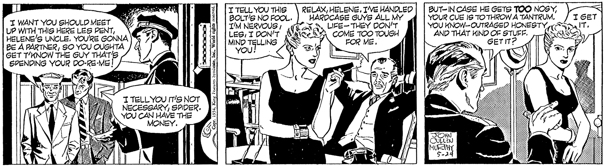 Monochrome OCR: I TELL YOU THIS BOLT'S NO FOOL. I'M NERVOUSI LEGI DON'T MIND TELLING YOU! RELAXHELENE. IVE HANDLED HARDCASE GUYS ALL MY LIFE-THEY DON'T COME TOO TOUGH FOR ME. BUT-IN CASE HE GETS TOO NOSYYOUR CUE IS TO THROW A TANTRUM. YOU KNOW-OUTRAGED HONESTY AND THAT KIND OF STUFF. GET IT? I GET IT. I WANT YOU SHOULD MEET UP WITH THIS HERE LES PENTYOU'RE GONNA DE A PARTNERSO YOU OUGHTA GET T'KNOW THE GUY THAT'SSPENDING YOUR DO-RE-ME! I TELLYOU IT'S NOT NECESSARYSPDER. YOU CAN HAVE THE MONEY. JOHN CULLEN MURTHY 5-24 I TELL YOU THIS BOLT'S NO FOOL. I'M NERVOUSI LEGI DON'T MIND TELLING YOU! RELAXHELENE. IVE HANDLED HARDCASE GUYS ALL MY LIFE-THEY DON'T COME TOO TOUGH FOR ME. BUT-IN CASE HE GETS TOO NOSYYOUR CUE IS TO THROW A TANTRUM. YOU KNOW-OUTRAGED HONESTY AND THAT KIND OF STUFF. GET IT? I GET IT. I WANT YOU SHOULD MEET UP WITH THIS HERE LES PENTHELENE'S UNCLEYOU'RE GONNA DE A PARTNERSO YOU OUGHTA GET T'KNOW THE GUY THAT'SSPENDING YOUR DO-RE-ME! I TELLYOU IT'S NOT NECESSARYSPDER. YOU CAN HAVE THE MONEY. JOHN CULLEN MURTHY 5-24