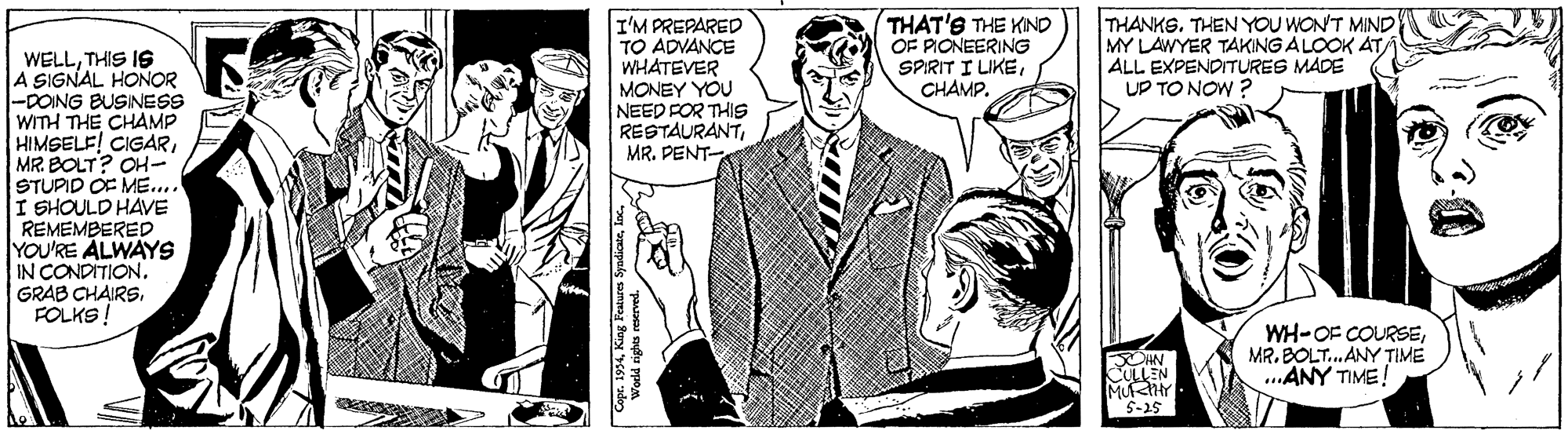 Line OCR: I'M PREPARED TO ADVANCE WHATEVER MONEY YOU NEED FOR THIS RESTAURANTMR. PENT THAT'S THE KIND OF PIONEERING SPRIT I LIKECHAMP. THANKS. THEN YOU WON'T MIND MY LAWYER TAKING ALOOK ATALL EXPENDITURES MADE UP TO NOW ? WELLTHIS IS A SIGNAL HONOR -DONG BUSINESS WITH THE CHAMP HIMSELE! CIGARMR. BOLT? OH- STUPID OF ME... I SHOULD HAVE REMEMBERED YOU'RE ÅLWAYS IN CONDITION. GRAB CHAIRSFOLKS! WH-OF COURSEMR. BOLT. ANY TIME ..ANY TIME! ULLEN OIN S-25 I'M PREPARED TO ADVANCE WHATEVER MONEY YOU NEED FOR THIS RESTAURANTMR. PENT THAT'S THE KIND OF PIONEERING SPRIT I LIKECHAMP. THANKS. THEN YOU WON'T MIND MY LAWYER TAKING ALOOK ATALL EXPENDITURES MADE UP TO NOW ? WELLTHIS IS A SIGNAL HONOR -DONG BUSINESS WITH THE CHAMP HIMSELE! CIGARMR. BOLT? OH- STUPID OF ME... I SHOULD HAVE REMEMBERED YOU'RE ÅLWAYS IN CONDITION. GRAB CHAIRSFOLKS! WH-OF COURSEMR. BOLT. ANY TIME ..ANY TIME! ULLEN OIN S-25