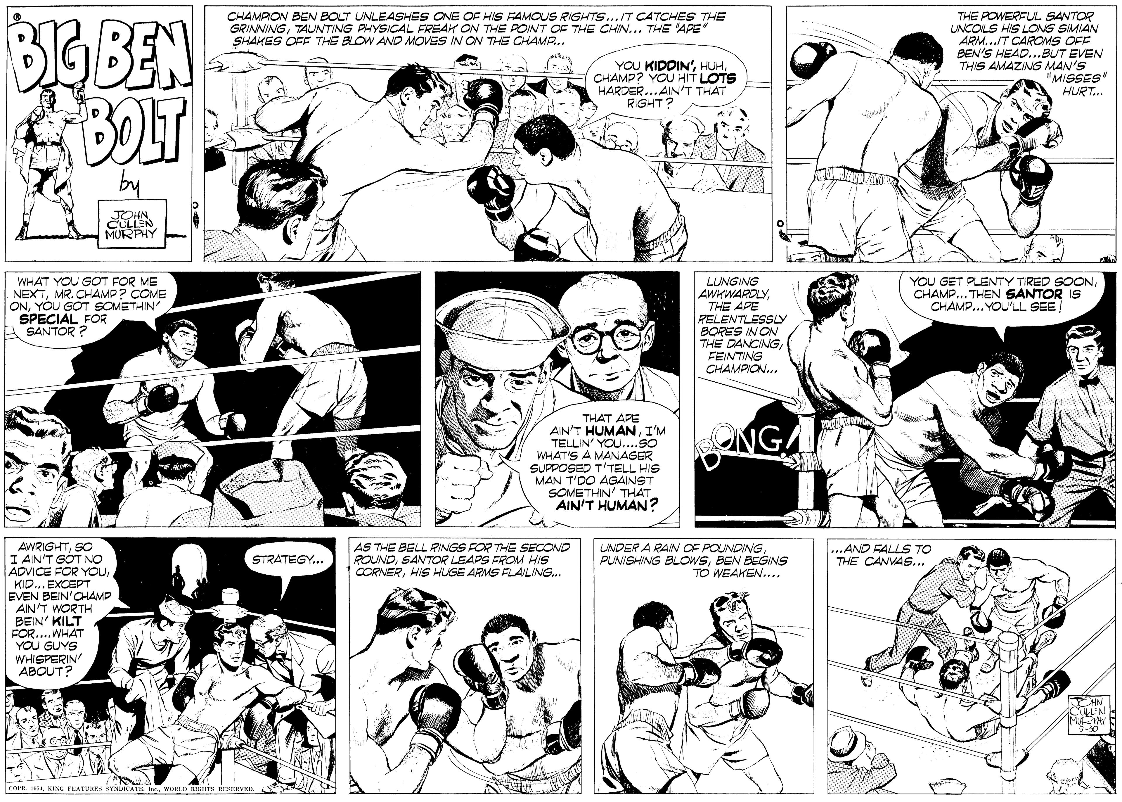 Human body OCR: CHAMPION BEN BOLT UNLEASHES ONE OF HIS FAMOUS RIGHTS...IT CATCHES THE GRINNINGTAUNTING PHYSICAL FREAK ON THE POINT OF THE CHIN... THE 'APE" SHAKES OFF THE BLOW AND MOVES IN ON THE CHAMP... BoBEN BOLT THE POWERFUL SANTOR UNCOLS HIS LONG SIMIAN ARM..IT CAROMS OFF BEN'S HEAD...BUT EVEN THIS AMAZING MAN'S "MISSES HURT.. YOU KIDDIN'CHAMP? YOU HIT LOTS HARDER...AIN'T THAT RIGHT? by JOHNCULLEN MURPHY WHAT YOU GOT FOR ME NEXTMR. CHAMP? COME ONYOU GOT SOMETHIN SPECIAL FOR A SANTOR ? LUNGING AWHWARDLYTHE APE RELENTLESSLY BORES IN ON THE DANCINGFEINTING CHAMPION.. YOU GET PLENTY TIRED SOONCHAMP... THEN SANTOR IS CHAMP... YOU'LL SEE! THAT APE AIN'T HUMANI'M TELLIN' YOU....SO WHAT'S A MANAGER SUPPOSED T'TELL HIS MAN T'DO AGAINST SOMETHIN' THAT AIN'T HUMAN? ONGA LNDER A RAIN OF POUNDINGBEN BEGINS TO WEAKEN.... AWRIGHTSO I AIN'T GÓT NO ADVICE FOR YOUKID... EXCEPT EVEN BEIN'CHAMP AIN'T WORTH BEIN' KILT FOR..WHAT YOU GUYS WHISPERIN ABOUT? AS THE BELL RINGS FOR THE SECOND ROUNDSANTOR LEAPS FROM HIS CORNERHIS HUGE ARMS FLAILING.. ...AND FALLS TO THE CANVAS... STRATEGY.. COPR. 14WORLD RIGHTS RESERVED. CHAMPION BEN BOLT UNLEASHES ONE OF HIS FAMOUS RIGHTS...IT CATCHES THE GRINNINGTAUNTING PHYSICAL FREAK ON THE POINT OF THE CHIN... THE 'APE" SHAKES OFF THE BLOW AND MOVES IN ON THE CHAMP... BoBEN BOLT THE POWERFUL SANTOR UNCOLS HIS LONG SIMIAN ARM..IT CAROMS OFF BEN'S HEAD...BUT EVEN THIS AMAZING MAN'S "MISSES HURT.. YOU KIDDIN'CHAMP? YOU HIT LOTS HARDER...AIN'T THAT RIGHT? by JOHNCULLEN MURPHY WHAT YOU GOT FOR ME NEXTMR. CHAMP? COME ONYOU GOT SOMETHIN SPECIAL FOR A SANTOR ? LUNGING AWHWARDLYTHE APE RELENTLESSLY BORES IN ON THE DANCINGFEINTING CHAMPION.. YOU GET PLENTY TIRED SOONCHAMP... THEN SANTOR IS CHAMP... YOU'LL SEE! THAT APE AIN'T HUMANI'M TELLIN' YOU....SO WHAT'S A MANAGER SUPPOSED T'TELL HIS MAN T'DO AGAINST SOMETHIN' THAT AIN'T HUMAN? ONGA LNDER A RAIN OF POUNDINGPUNISHING BLOWSBEN BEGINS TO WEAKEN.... AWRIGHTSO I AIN'T GÓT NO ADVICE FOR YOUKID... EXCEPT EVEN BEIN'CHAMP AIN'T WORTH BEIN' KILT FOR..WHAT YOU GUYS WHISPERIN ABOUT? AS THE BELL RINGS FOR THE SECOND ROUNDSANTOR LEAPS FROM HIS CORNERHIS HUGE ARMS FLAILING.. ...AND FALLS TO THE CANVAS... STRATEGY.. COPR. 14KING PEATUREN SYNDICATEWORLD RIGHTS RESERVED.