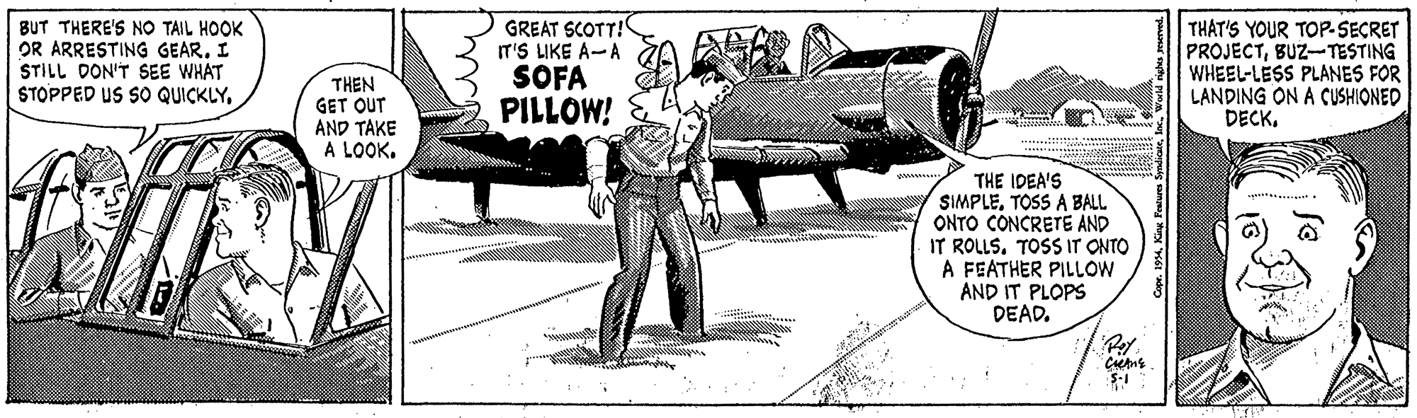 Auto part OCR: BUT THERE'S NO TAIL HOOK OR ARRESTING GEAR. I STILL DON'T SEE WHAT STOPPED US SO QUICKLYGREAT SCOTT! IT'S LIKE A-A SOFA PILLOW! THAT'S YOUR TOP-SECRET PROJECTBUZ-TESTING WHEEL-LESS PLANES FOR LANDING ON A CUSHIONED DECKTHEN GET OUT AND TAKE A LOOK. THE IDEA'S SIMPLETOSS A BALL ONTO CONCRETE AND IT ROLLS. TOSS IT ONTO A FEATHER PILLOW AND IT PLOPS DEAD. S-1 Coper. 194King Fesurs Sm BUT THERE'S NO TAIL HOOK OR ARRESTING GEAR. I STILL DON'T SEE WHAT STOPPED US SO QUICKLYGREAT SCOTT! IT'S LIKE A-A SOFA PILLOW! THAT'S YOUR TOP-SECRET PROJECTBUZ-TESTING WHEEL-LESS PLANES FOR LANDING ON A CUSHIONED DECKTHEN GET OUT AND TAKE A LOOK. THE IDEA'S SIMPLETOSS A BALL ONTO CONCRETE AND IT ROLLS. TOSS IT ONTO A FEATHER PILLOW AND IT PLOPS DEAD. S-1 Coper. 194King Fesurs Sm