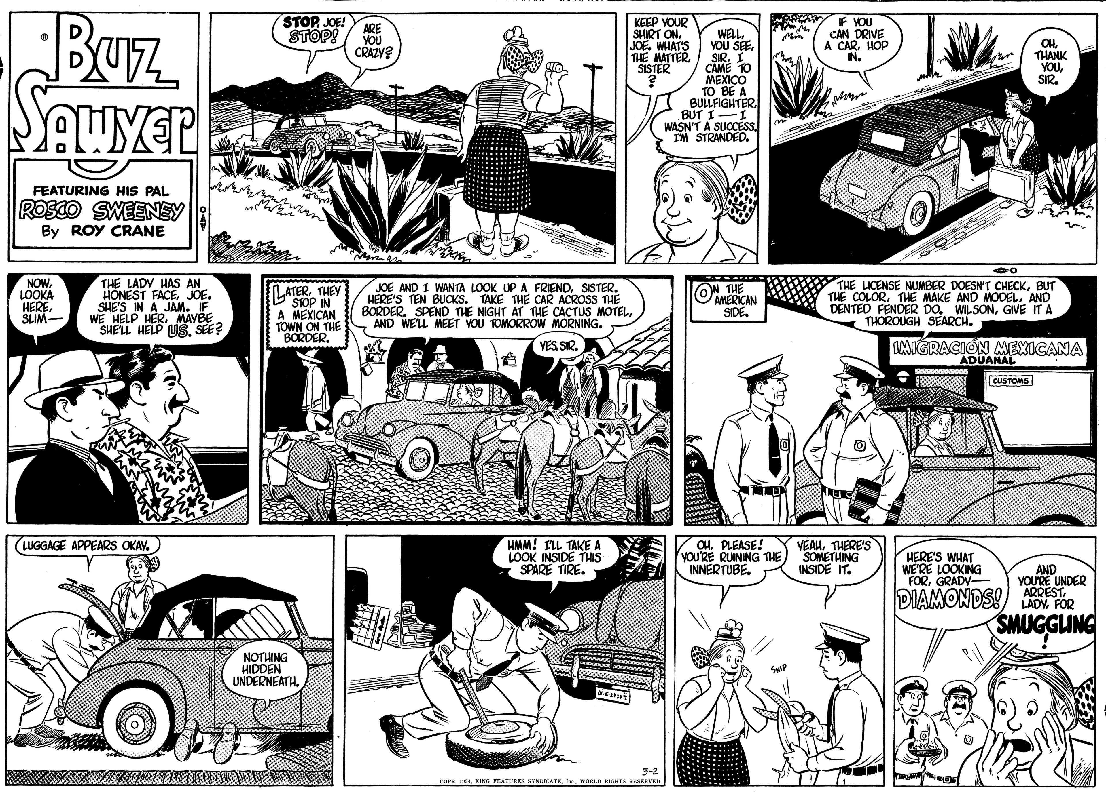 Comic book OCR: BUrz STOPJOE! ARE KEEP YOUR SHIRT ONJOE. WHAT'S THE MATTERSISTER IF YOU CAN DRIVE A CARHOP IN. STOP! WELLI CAME TO MEXICO TO BE A BULLFIGHTER. BUT I-I WASN'T A SUCCESS. IM STRANDED. YOU OH. THANK YOUSIR. CRAZY? FEATURING HIS PAL ROSCO SWEENEY By ROY CRANE NOW. LOOKA HERE. SLIM- THE LADY HAS AN HONEST FACEJOE. SHE'S IN A JAM. IF. L ATERTHEY STOP IN A MEXICAN TOWN ON THE BORDER. JOE AND I WANTA LOOK UP A FRIENDSISTER. HERE'S TEN BUCKS. TAKE THE CAR ACROSS THE BORDER. SPEND THE NIGHT AT THE CACTUS MOTELS AND WE'LL MEET VOU TOMORROW MORNING. THE AMERICAN SIDE. THE LICENSE NUMBER DOESN'T CHECKBUT THE COLORAND DENTED FENDER DOGIVE IT A THOROUGH SEARCH. SHELL HELP US. SEE? YESSIR. OMIGRACION MEXICANA ADUANAL CUSTOMS HMM! ILL TAKE A LOOK INSIDE THIS SPARE TIRE. LUGGAGE APPEARS OKAY. OHPLEASE! YOU'RE RUINING THE INNERTUBE. VEAHTHERE'S SOMETHING INSIDE IT. HERE'S WHAT WE'RE LOOKING FORGRADY- AND YOU'RE UNDER DIAMONDSI) ARPEST. DIAMONDS! LADY. FOR SMUGGLING NOTHING HIDDEN UNDERNEATH. SwiP 5-2 cOrR. I4WORL RIGTS RESERVKI. BUrz STOPJOE! ARE KEEP YOUR SHIRT ONJOE. WHAT'S THE MATTERSISTER IF YOU CAN DRIVE A CARHOP IN. STOP! WELLYOU SEEI CAME TO MEXICO TO BE A BULLFIGHTER. BUT I-I WASN'T A SUCCESS. IM STRANDED. YOU OH. THANK YOUSIR. CRAZY? FEATURING HIS PAL ROSCO SWEENEY By ROY CRANE NOW. LOOKA HERE. SLIM- THE LADY HAS AN HONEST FACEJOE. SHE'S IN A JAM. IF. L ATERTHEY STOP IN A MEXICAN TOWN ON THE BORDER. JOE AND I WANTA LOOK UP A FRIENDSISTER. HERE'S TEN BUCKS. TAKE THE CAR ACROSS THE BORDER. SPEND THE NIGHT AT THE CACTUS MOTELS AND WE'LL MEET VOU TOMORROW MORNING. THE AMERICAN SIDE. THE LICENSE NUMBER DOESN'T CHECKBUT THE COLORTHE MAKE AND MODELAND DENTED FENDER DOGIVE IT A THOROUGH SEARCH. SHELL HELP US. SEE? YESSIR. OMIGRACION MEXICANA ADUANAL CUSTOMS HMM! ILL TAKE A LOOK INSIDE THIS SPARE TIRE. LUGGAGE APPEARS OKAY. OHPLEASE! YOU'RE RUINING THE INNERTUBE. VEAHTHERE'S SOMETHING INSIDE IT. HERE'S WHAT WE'RE LOOKING FORGRADY- AND YOU'RE UNDER DIAMONDSI) ARPEST. DIAMONDS! LADY. FOR SMUGGLING NOTHING HIDDEN UNDERNEATH. SwiP 5-2 cOrR. I4KING PEATURES STNDKATEWORL RIGTS RESERVKI.