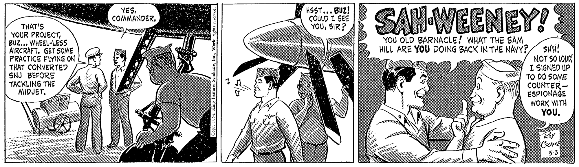 Pattern OCR: HSST... BUZ! COULD I SEE YOUSIR? SAH-WEENEY! YESCOMMANDER. THAT'S YOUR PROJECTBUZ... WHEEL-LESS AIRCRAFT. GET SOME PRACTICE FLYING ON THAT CONVERTED SNJ BEFORE TACKLING THE MIDJET. YOU OLD BARNACLE! WHAT THE SAM HILL ARE YOU DOING BACK IN THE NAVY? SHH! NOT SO LOUD I SIGNED UP TO DO SOME COUNTER - ESPIONAGE WORK WITH YOU. Koy CRAM 5-3 HSST... BUZ! COULD I SEE YOUSIR? SAH-WEENEY! YESCOMMANDER. THAT'S YOUR PROJECTBUZ... WHEEL-LESS AIRCRAFT. GET SOME PRACTICE FLYING ON THAT CONVERTED SNJ BEFORE TACKLING THE MIDJET. YOU OLD BARNACLE! WHAT THE SAM HILL ARE YOU DOING BACK IN THE NAVY? SHH! NOT SO LOUD I SIGNED UP TO DO SOME COUNTER - ESPIONAGE WORK WITH YOU. Koy CRAM 5-3