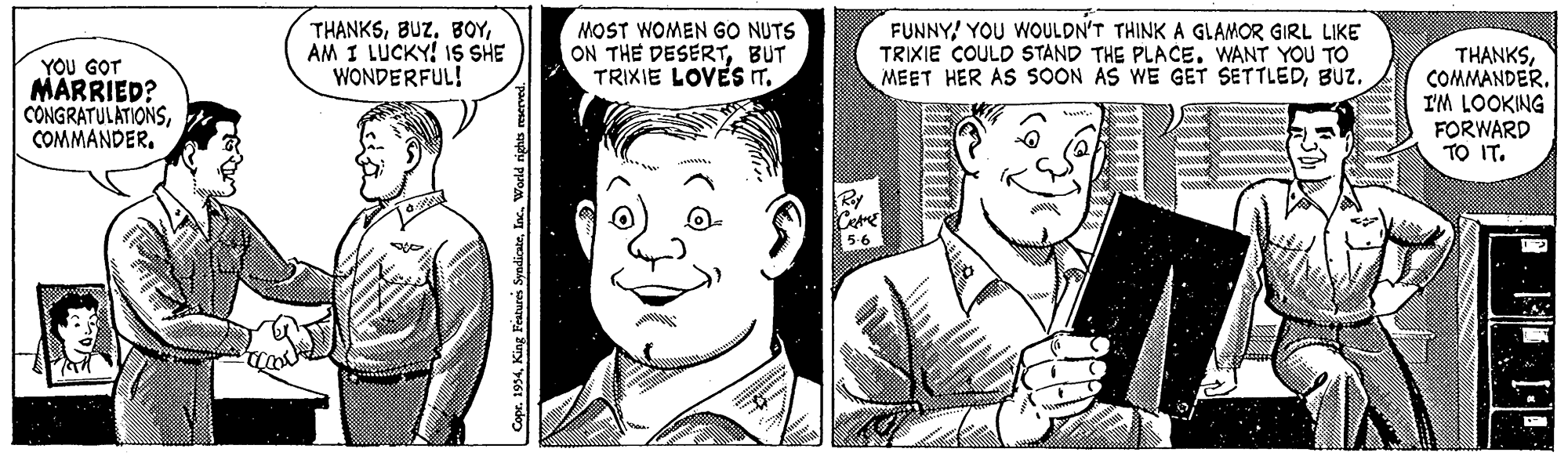 Organ OCR: THANKSAM I LUCKY! IS SHE WONDERFUL! MOST WOMEN GO NUTS ON THE DESERTBUT TRIXIE LOVES IT. FUNNY! YOU WOULDN'T THINK A GLAMOR GIRL LIKE TRIXIE COULD STAND THE PLACE. WANT YOU TO MEET HER AS SOON AS WE GET SETTLEDBUZ. YOU GOT MARRIED? CÔNGRATULATIONSCOMMANDER. THANKSCOMMANDER. I'M LOOKING FORWARD TO IT. King Features SyndicsteAM I LUCKY! IS SHE WONDERFUL! MOST WOMEN GO NUTS ON THE DESERTBUT TRIXIE LOVES IT. FUNNY! YOU WOULDN'T THINK A GLAMOR GIRL LIKE TRIXIE COULD STAND THE PLACE. WANT YOU TO MEET HER AS SOON AS WE GET SETTLEDBUZ. YOU GOT MARRIED? CÔNGRATULATIONSCOMMANDER. THANKSCOMMANDER. I'M LOOKING FORWARD TO IT. King Features Syndicste