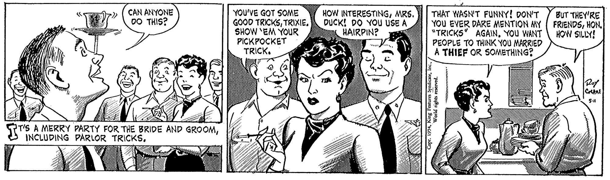 Publication OCR: THAT WASN'T FUNNY! DON'T YOU EVER DARE MENTION MY ( FRIENDSYOU WANT PEOPLE TO THINK YOU MARRIED A THIEF OR SOMETHING? CAN ANYONE DO THIS? YOU'VE GOT SOME GOOD TRICKSTRIXIE. SHOW 'EM YOUR PICKPOCKET TRICK. HOW INTERESTINGMRS. DUCK! DO YOu USE A HAIRPIN? BUT THEY'RE HOW SILLY! Roy ST'S A MERRY PARTY FOR THE BRIDE AND GROOMTHAT WASN'T FUNNY! DON'T YOU EVER DARE MENTION MY ( FRIENDS"TRICKS" AGAINYOU WANT PEOPLE TO THINK YOU MARRIED A THIEF OR SOMETHING? CAN ANYONE DO THIS? YOU'VE GOT SOME GOOD TRICKSTRIXIE. SHOW 'EM YOUR PICKPOCKET TRICK. HOW INTERESTINGMRS. DUCK! DO YOu USE A HAIRPIN? BUT THEY'RE HOW SILLY! Roy ST'S A MERRY PARTY FOR THE BRIDE AND GROOMO INCLUDING PARLOR TRICKS