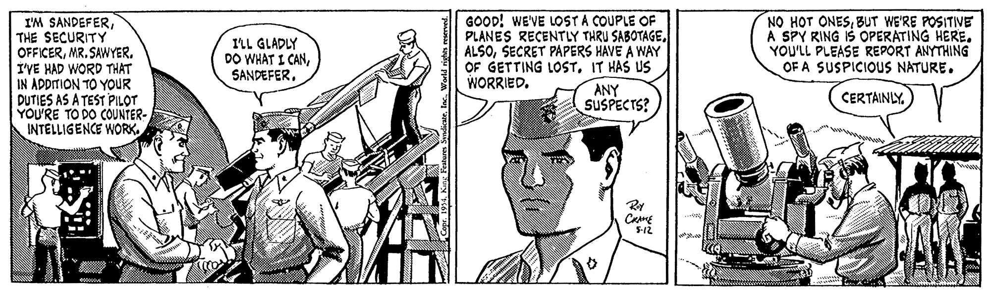 Line OCR: I'M SANDEFERTHE SECURITY OFFICERMR. SAWYER. I'VE HAD WORD THAT IN ADDITION TO YOUR DUTIES AS A TEST PILOT YOU'RE TO DO COUNTER- INTELLIGENCE WORK. GOOD! WE'VE LOST A COUPLE OF PLANES RECENTLY THRU SABOTAGESECRET PAPERS HAVE A WAY OF GETTING LOSTIT HAS US WORRIED. NO HOT ONESBUT WE'RE POSITIVE A SPY RING IS OPERATING HERE. YOU'LL PLEASE REPORT ANYTHING OF A SUSPICIOUS NATURE. I'LL GLADLY DO WHAT I CANSANDEFER. ANY SUSPECTS? CERTAINLY. 5-12 I'M SANDEFERTHE SECURITY OFFICERMR. SAWYER. I'VE HAD WORD THAT IN ADDITION TO YOUR DUTIES AS A TEST PILOT YOU'RE TO DO COUNTER- INTELLIGENCE WORK. GOOD! WE'VE LOST A COUPLE OF PLANES RECENTLY THRU SABOTAGESECRET PAPERS HAVE A WAY OF GETTING LOSTIT HAS US WORRIED. NO HOT ONESBUT WE'RE POSITIVE A SPY RING IS OPERATING HERE. YOU'LL PLEASE REPORT ANYTHING OF A SUSPICIOUS NATURE. I'LL GLADLY DO WHAT I CANSANDEFER. ANY SUSPECTS? CERTAINLY. 5-12