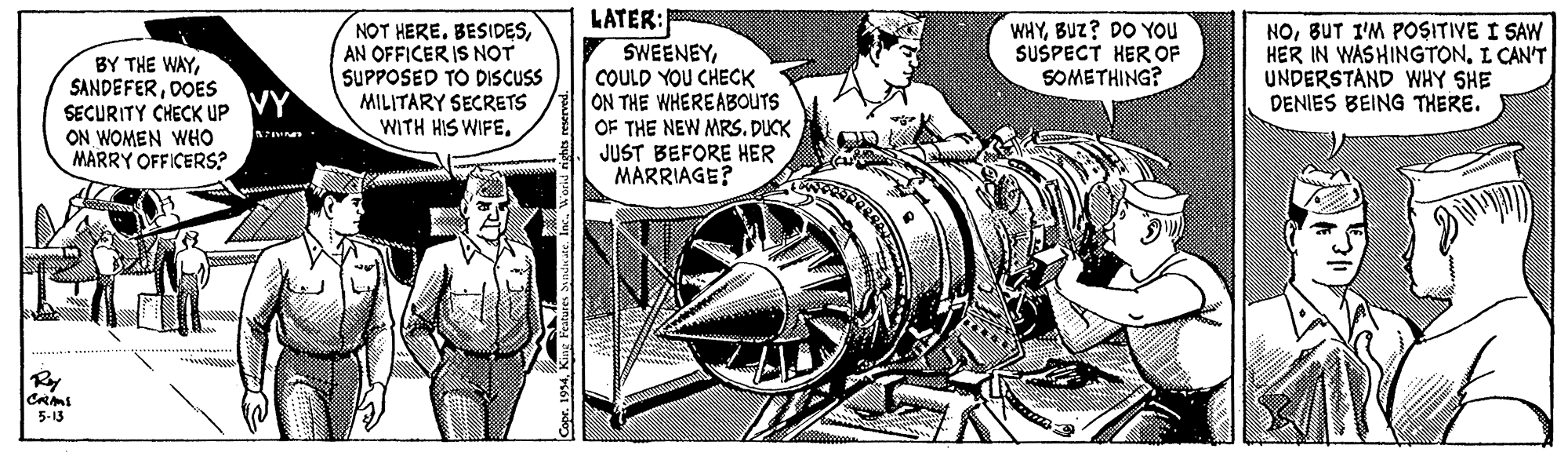Illustration OCR: LATER: SWEENEYCOULD YOU CHECK ON THE WHEREABOUTS OF THE NEW MRSDUCK JUST BEFORE HER MARRIAGE? BY THE WAYDOES SECURITY CHECK Up VY ON WOMEN WHO MARRY OFFICERS? NOT HERE. BESIDESAN OFFICER IS NOT SUPPOSED TO DISCUSS MILITARY SECRETS WITH HIS WIFE. WHYBUZ? DO You SUSPECT HER OF SOMETHING? NOBUT I'M POSITIVE I SAW HER IN WASHINGTONI CAN'T UNDERSTAND WHY SHE DENIES BEING THERE. Ry 5-13 LATER: SWEENEYCOULD YOU CHECK ON THE WHEREABOUTS OF THE NEW MRSDUCK JUST BEFORE HER MARRIAGE? BY THE WAYDOES SECURITY CHECK Up VY ON WOMEN WHO MARRY OFFICERS? NOT HERE. BESIDESAN OFFICER IS NOT SUPPOSED TO DISCUSS MILITARY SECRETS WITH HIS WIFE. WHYBUZ? DO You SUSPECT HER OF SOMETHING? NOBUT I'M POSITIVE I SAW HER IN WASHINGTONI CAN'T UNDERSTAND WHY SHE DENIES BEING THERE. Ry 5-13