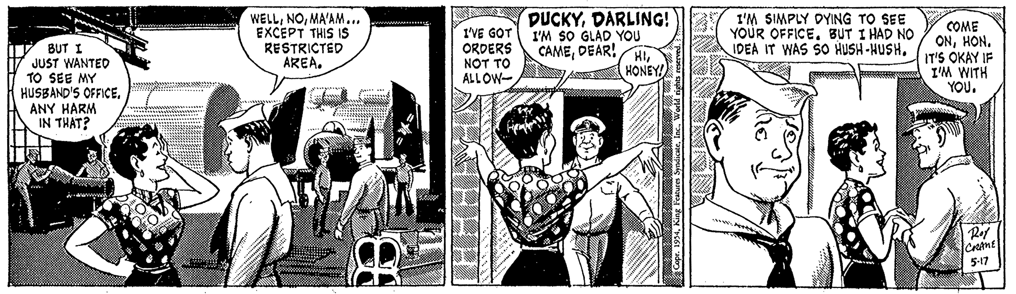 Parallel OCR: WELLMA'AM... EXCEPT THIS IS RESTRICTED AREA. DUCKYDARLING! I'M SO GLAD YOU CAMEDEAR! I'M SIMPLY DYING YOUR OFFICE. BUT I HAD NO IDEA IT WAS SO HUSH-HUSHSEE BUT I JUST WANTED TO SEE MY HUSBAND'S OFFICEANY HARM IN THAT? I'VE GOT ORDERS NOT TO ALLOW- COME ONHON. IT'S OKAY IF I'M WITH YOU. HIHONEY! Ref CRANE 5-17 Copr. 1994King Feaure Syndicte WELLMA'AM... EXCEPT THIS IS RESTRICTED AREA. DUCKYDARLING! I'M SO GLAD YOU CAMEDEAR! I'M SIMPLY DYING YOUR OFFICE. BUT I HAD NO IDEA IT WAS SO HUSH-HUSHSEE BUT I JUST WANTED TO SEE MY HUSBAND'S OFFICEANY HARM IN THAT? I'VE GOT ORDERS NOT TO ALLOW- COME ONHON. IT'S OKAY IF I'M WITH YOU. HIHONEY! Ref CRANE 5-17 Copr. 1994King Feaure Syndicte