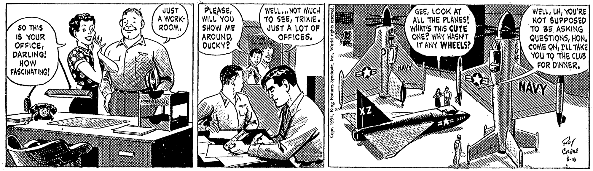 Comic book OCR: SO THIS IS YOUR OFFICEDARLING! HOW FASCINATING! JUST A WORK- ROOM. PLEASEWILL YOU SHOW ME AROUNDOUCKY? WELL..NOT MUCH TO SEETRIXIE . JUST A LOT OF OFFICES. GEELOOK AT ALL THE PLANES! WHAT'S THIS CUTE ONE? WHY HASN'T IT ANY WHEELS? WELLYOU'RE NOT SUPPOSED TO BE ASKING QUESTIONSHON. COME ONI'LL TÁKE YOU TO THE CLUB FOR DINNERNAYY NAVY XZ Came -10 Copr. 1954World rights rescrved. SO THIS IS YOUR OFFICEDARLING! HOW FASCINATING! JUST A WORK- ROOM. PLEASEWILL YOU SHOW ME AROUNDOUCKY? WELL..NOT MUCH TO SEETRIXIE . JUST A LOT OF OFFICES. GEELOOK AT ALL THE PLANES! WHAT'S THIS CUTE ONE? WHY HASN'T IT ANY WHEELS? WELLYOU'RE NOT SUPPOSED TO BE ASKING QUESTIONSHON. COME ONI'LL TÁKE YOU TO THE CLUB FOR DINNERNAYY NAVY XZ Came -10 Copr. 1954King Features SyndicateWorld rights rescrved.