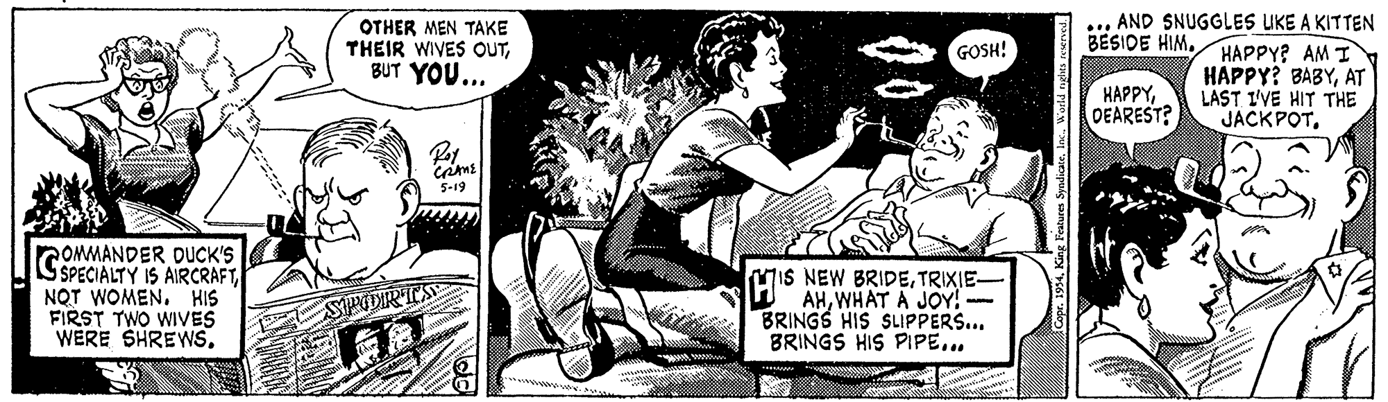 Comic book OCR: OTHER MEN TAKE THEIR WIVES OUTBUT YOU... ... AND SNUGGLES UKE A KITTEN HAPPY? AM I HAPPY? BABYAT LAST I'VE HIT THE JACKPOTGOSH! BESIDE HIM. HAPPYDEAREST? 5-19 COMMANDER DUCK'S SPECIALTY IS AIRCRAFTNQT WOMEN. HIS FIRST TWO WIVES WERE SHREWSTRIXIE- AHWHAT A JOY! -- BRINGS HIS SLIPPERS... BRINGS HIS PIPE... SPDIRTS OTHER MEN TAKE THEIR WIVES OUTBUT YOU... ... AND SNUGGLES UKE A KITTEN HAPPY? AM I HAPPY? BABYAT LAST I'VE HIT THE JACKPOTGOSH! BESIDE HIM. HAPPYDEAREST? 5-19 COMMANDER DUCK'S SPECIALTY IS AIRCRAFTNQT WOMEN. HIS FIRST TWO WIVES WERE SHREWSMIS NEW BRIDETRIXIE- AHWHAT A JOY! -- BRINGS HIS SLIPPERS... BRINGS HIS PIPE... SPDIRTS