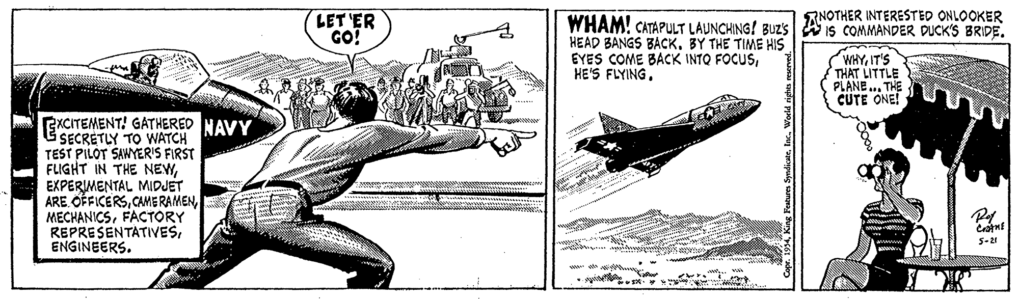 Elbow OCR: RNOTHER INTERESTED ONLOOKER LET 'ER GO! WHAM! CATAPULT LAUNCHING! BUZS A is COMMANDER DUCK'S BRIDE. HEAD BANGS BACKBY THE TIME HIS EYES COME BACK INTO FOCUSHE'S FLYING. (WHYIT'S THAT LITTLE PLANE. THE CUTE ONE! EXCITEMENT! GATHERED NAVY SECRETLY TO WATCH TEST PILOT SAWYERIS FIRST FLIGHT IN THE NEWEXPERIMENTAL MIDJET ARE OFFICERSFACTORY REPRESENTATIVESENGINEERS. 5-21 RNOTHER INTERESTED ONLOOKER LET 'ER GO! WHAM! CATAPULT LAUNCHING! BUZS A is COMMANDER DUCK'S BRIDE. HEAD BANGS BACKBY THE TIME HIS EYES COME BACK INTO FOCUSHE'S FLYING. (WHYIT'S THAT LITTLE PLANE. THE CUTE ONE! EXCITEMENT! GATHERED NAVY SECRETLY TO WATCH TEST PILOT SAWYERIS FIRST FLIGHT IN THE NEWEXPERIMENTAL MIDJET ARE OFFICERSCAME RAMENFACTORY REPRESENTATIVESENGINEERS. 5-21