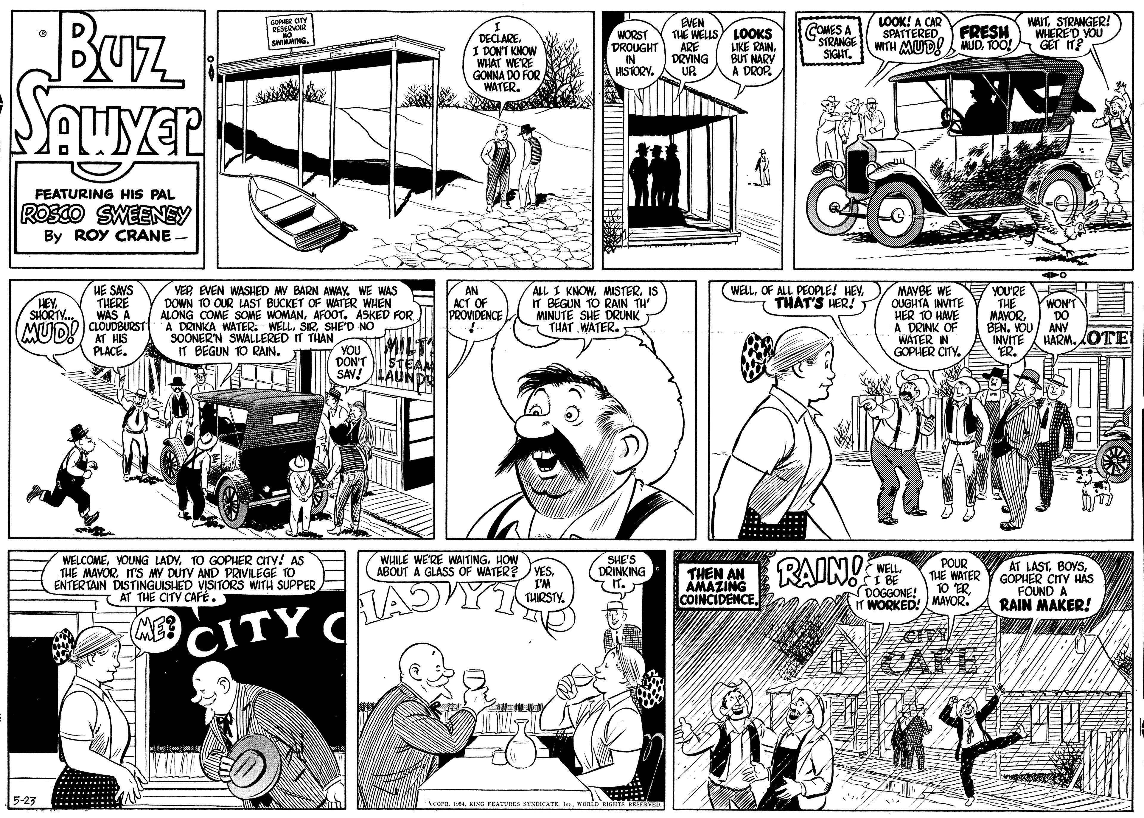 Parallel OCR: Buz LOOK! A CAR EVEN THE WELLSY LOOKS LIKE RAIN. WAITSTRANGER! WHERED YOU GET IT? GORER CIN COMES A STRANGE SPATTERED FRESH DECLARE I DONT KNOW WHAT WE'RE GONNA DO FOR WATER. WORST DROUGHT IN HISTORY. ARE DRYING WITH MUD! MUDTOO! SIGHT. BUT NARY UP. A DROP. FEATURING HIS PAL ROSCO SWEENEY By ROY CRANE - HE SAYS THERE WAS A MAVBE WE YOU'RE OUGHTA INVITE HER 10 HAVE A DRINK OF WATER IN GOPHER CITY. HEY SHORIY. VEPEVEN WASHED MY BARN AWAY. WE WAS DOWN 10 OUR LAST BUCKET OF WATER WHEN ALONG COME SOME WOMANAFOOT. ASKED FOR AN ACT OF PROVIDENCE ALL I KNOWIS IT BEGUN TO RAIN TH MINUTE SHE DRUNK THAT WATER. WELLOF ALL PEOPLE! HEV. THAT'S HER! THE MAVOR BEN. YÖU INVITE "ER. WON'T DO ANY HARM. OTE MUD! AT HIS CLOUDBURST A DRINKA WATER. WELLSHE'D NO T SOONER'N SWALLERED IT THAN IT BEGUN 1O RAIN. PLACEYOU DONT STEAM SAV! LAUNDR WELCOMETO GOPHER CITY! AS THE MAVORITS MY DUTY AND PRIVILEGE TO ENTERTAIN DISTINGUISHED VISITORS WITH SUPPER AT THE CITY CAFÉ. WHILE WE'RE WAITINGHOW YESSHE'S DRINKING RAIN! POUR THE WATER 10 "ER IT WORKED! MAVOR. AT LASTGOPHER CITY HAS FOUND A RAIN MAKER! WELL. ABOUT A GLÁSS OF WATER? I'M THIRSTY. THEN AN AMAZING COINCIDENCE AJYT DOGGONE! ME CITY C CAFE 5-23 Acora KING PEATUUR Buz LOOK! A CAR EVEN THE WELLSY LOOKS LIKE RAIN. WAITSTRANGER! WHERED YOU GET IT? GORER CIN COMES A STRANGE SPATTERED FRESH DECLARE I DONT KNOW WHAT WE'RE GONNA DO FOR WATER. WORST DROUGHT IN HISTORY. ARE DRYING WITH MUD! MUDTOO! SIGHT. BUT NARY UP. A DROP. FEATURING HIS PAL ROSCO SWEENEY By ROY CRANE - HE SAYS THERE WAS A MAVBE WE YOU'RE OUGHTA INVITE HER 10 HAVE A DRINK OF WATER IN GOPHER CITY. HEY SHORIY. VEPEVEN WASHED MY BARN AWAY. WE WAS DOWN 10 OUR LAST BUCKET OF WATER WHEN ALONG COME SOME WOMANAFOOT. ASKED FOR AN ACT OF PROVIDENCE ALL I KNOWIS IT BEGUN TO RAIN TH MINUTE SHE DRUNK THAT WATER. WELLOF ALL PEOPLE! HEV. THAT'S HER! THE MAVOR BEN. YÖU INVITE "ER. WON'T DO ANY HARM. OTE MUD! AT HIS CLOUDBURST A DRINKA WATER. WELLSHE'D NO T SOONER'N SWALLERED IT THAN IT BEGUN 1O RAIN. PLACEYOU DONT STEAM SAV! LAUNDR WELCOMEYOUNG LADYTO GOPHER CITY! AS THE MAVORITS MY DUTY AND PRIVILEGE TO ENTERTAIN DISTINGUISHED VISITORS WITH SUPPER AT THE CITY CAFÉ. WHILE WE'RE WAITINGHOW YESSHE'S DRINKING RAIN! POUR THE WATER 10 "ER IT WORKED! MAVOR. AT LASTGOPHER CITY HAS FOUND A RAIN MAKER! WELL. ABOUT A GLÁSS OF WATER? I'M THIRSTY. THEN AN AMAZING COINCIDENCE AJYT DOGGONE! ME CITY C CAFE 5-23 Acora KING PEATUUR