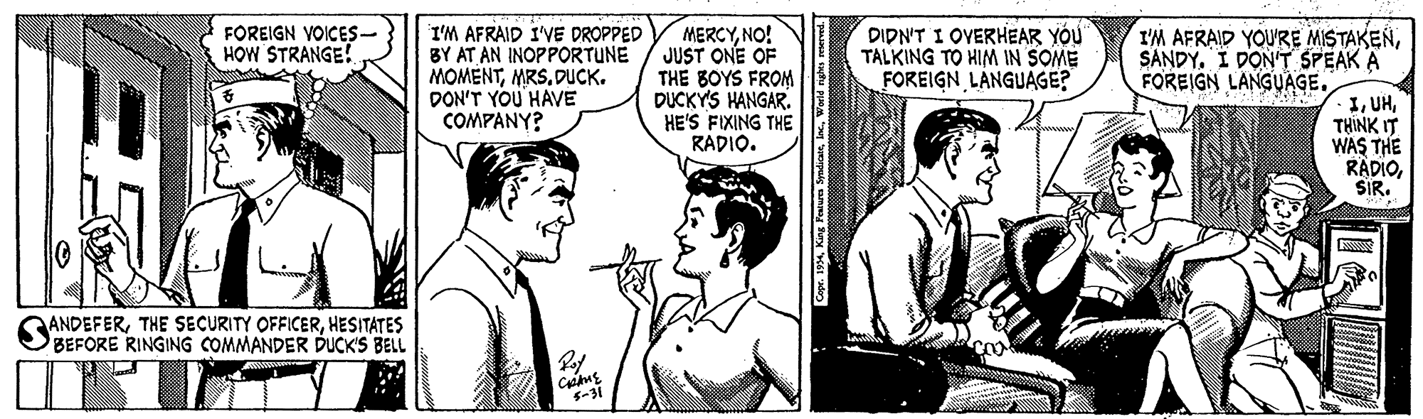 Line OCR: FOREIGN VOICES- HOW STRANGE! I'M AFRAID I'VE DROPPED BY AT AN INOPPORTUNE MOMÉNTDUCK. DON'T YOU HAVE COMPANY? MERCYNO! JUST ONE OF THE BOYS FROM DUCKYS HANGAR. HE'S FIXING THE RADIO. DIDN'T I OVERHEAR YÓU TALKING TO HIM IN SOME FOREIGN LÀNGUAGE? I'M AFRAID YOU'RE MISTAKENSANDY. I DON'T SPEAK A FOREIGN LANGUAGE. ITHINK IT WAS THE RÄDIO? ANDEFERHESITATES BEFORE RINGING COMMANDER DUCK'S BELL 5-31 FOREIGN VOICES- HOW STRANGE! I'M AFRAID I'VE DROPPED BY AT AN INOPPORTUNE MOMÉNTDUCK. DON'T YOU HAVE COMPANY? MERCYNO! JUST ONE OF THE BOYS FROM DUCKYS HANGAR. HE'S FIXING THE RADIO. DIDN'T I OVERHEAR YÓU TALKING TO HIM IN SOME FOREIGN LÀNGUAGE? I'M AFRAID YOU'RE MISTAKENSANDY. I DON'T SPEAK A FOREIGN LANGUAGE. ITHINK IT WAS THE RÄDIO? ANDEFERTHE SECURITY OFFICERHESITATES BEFORE RINGING COMMANDER DUCK'S BELL 5-31